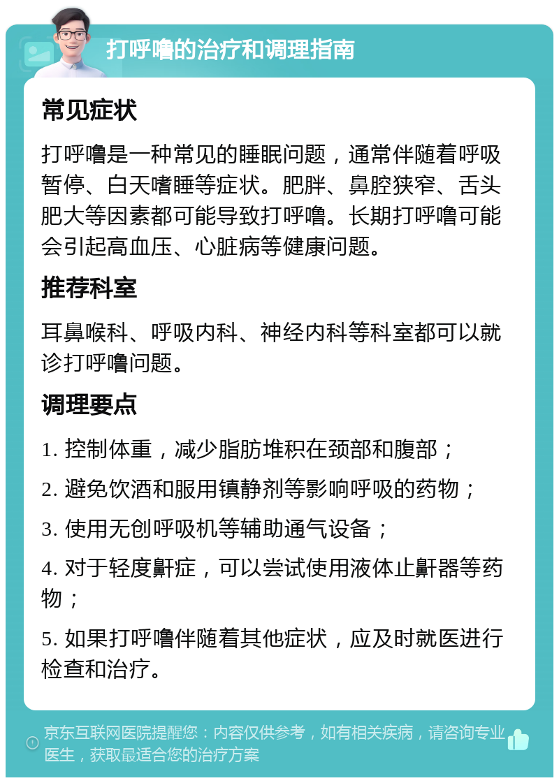 打呼噜的治疗和调理指南 常见症状 打呼噜是一种常见的睡眠问题，通常伴随着呼吸暂停、白天嗜睡等症状。肥胖、鼻腔狭窄、舌头肥大等因素都可能导致打呼噜。长期打呼噜可能会引起高血压、心脏病等健康问题。 推荐科室 耳鼻喉科、呼吸内科、神经内科等科室都可以就诊打呼噜问题。 调理要点 1. 控制体重，减少脂肪堆积在颈部和腹部； 2. 避免饮酒和服用镇静剂等影响呼吸的药物； 3. 使用无创呼吸机等辅助通气设备； 4. 对于轻度鼾症，可以尝试使用液体止鼾器等药物； 5. 如果打呼噜伴随着其他症状，应及时就医进行检查和治疗。