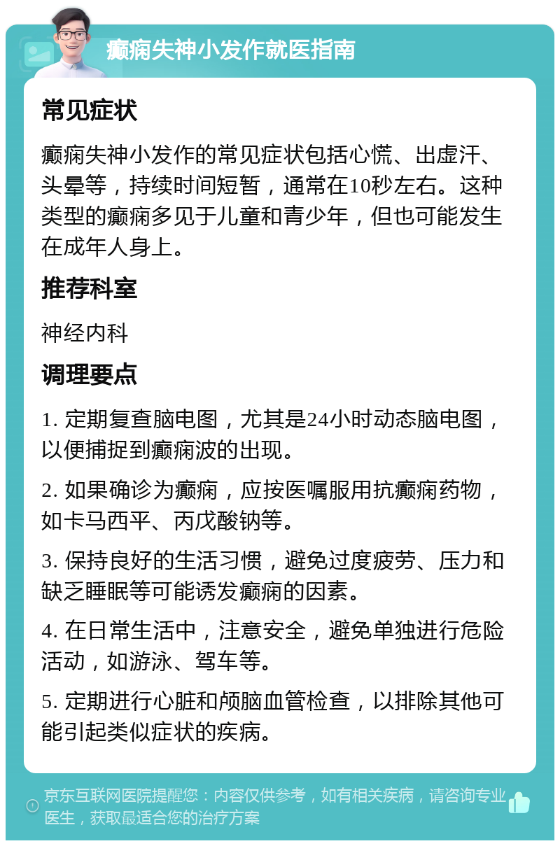 癫痫失神小发作就医指南 常见症状 癫痫失神小发作的常见症状包括心慌、出虚汗、头晕等，持续时间短暂，通常在10秒左右。这种类型的癫痫多见于儿童和青少年，但也可能发生在成年人身上。 推荐科室 神经内科 调理要点 1. 定期复查脑电图，尤其是24小时动态脑电图，以便捕捉到癫痫波的出现。 2. 如果确诊为癫痫，应按医嘱服用抗癫痫药物，如卡马西平、丙戊酸钠等。 3. 保持良好的生活习惯，避免过度疲劳、压力和缺乏睡眠等可能诱发癫痫的因素。 4. 在日常生活中，注意安全，避免单独进行危险活动，如游泳、驾车等。 5. 定期进行心脏和颅脑血管检查，以排除其他可能引起类似症状的疾病。