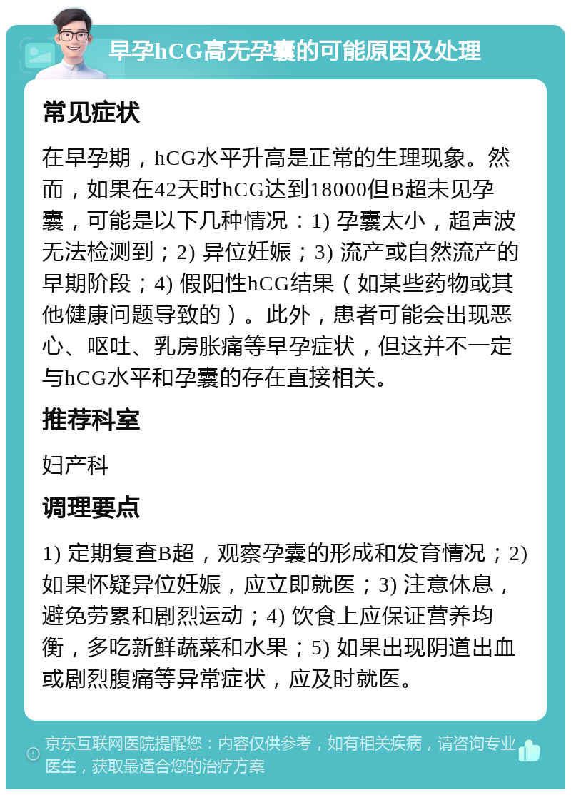 早孕hCG高无孕囊的可能原因及处理 常见症状 在早孕期，hCG水平升高是正常的生理现象。然而，如果在42天时hCG达到18000但B超未见孕囊，可能是以下几种情况：1) 孕囊太小，超声波无法检测到；2) 异位妊娠；3) 流产或自然流产的早期阶段；4) 假阳性hCG结果（如某些药物或其他健康问题导致的）。此外，患者可能会出现恶心、呕吐、乳房胀痛等早孕症状，但这并不一定与hCG水平和孕囊的存在直接相关。 推荐科室 妇产科 调理要点 1) 定期复查B超，观察孕囊的形成和发育情况；2) 如果怀疑异位妊娠，应立即就医；3) 注意休息，避免劳累和剧烈运动；4) 饮食上应保证营养均衡，多吃新鲜蔬菜和水果；5) 如果出现阴道出血或剧烈腹痛等异常症状，应及时就医。