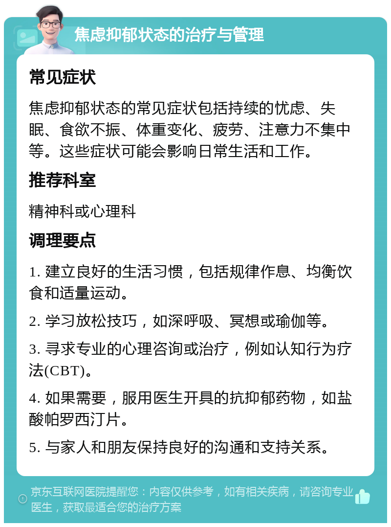 焦虑抑郁状态的治疗与管理 常见症状 焦虑抑郁状态的常见症状包括持续的忧虑、失眠、食欲不振、体重变化、疲劳、注意力不集中等。这些症状可能会影响日常生活和工作。 推荐科室 精神科或心理科 调理要点 1. 建立良好的生活习惯，包括规律作息、均衡饮食和适量运动。 2. 学习放松技巧，如深呼吸、冥想或瑜伽等。 3. 寻求专业的心理咨询或治疗，例如认知行为疗法(CBT)。 4. 如果需要，服用医生开具的抗抑郁药物，如盐酸帕罗西汀片。 5. 与家人和朋友保持良好的沟通和支持关系。