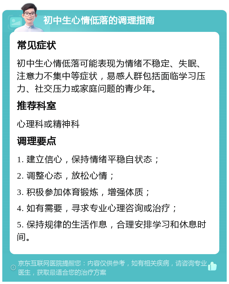 初中生心情低落的调理指南 常见症状 初中生心情低落可能表现为情绪不稳定、失眠、注意力不集中等症状，易感人群包括面临学习压力、社交压力或家庭问题的青少年。 推荐科室 心理科或精神科 调理要点 1. 建立信心，保持情绪平稳自状态； 2. 调整心态，放松心情； 3. 积极参加体育锻炼，增强体质； 4. 如有需要，寻求专业心理咨询或治疗； 5. 保持规律的生活作息，合理安排学习和休息时间。