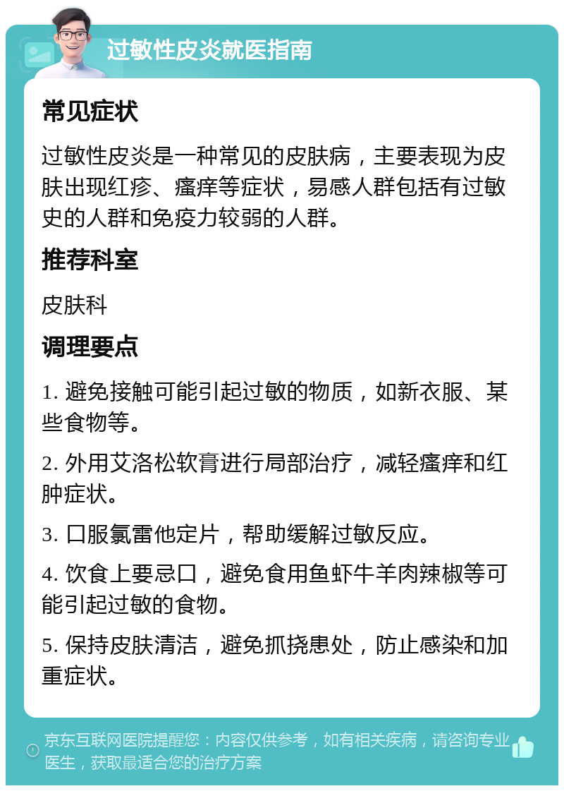 过敏性皮炎就医指南 常见症状 过敏性皮炎是一种常见的皮肤病，主要表现为皮肤出现红疹、瘙痒等症状，易感人群包括有过敏史的人群和免疫力较弱的人群。 推荐科室 皮肤科 调理要点 1. 避免接触可能引起过敏的物质，如新衣服、某些食物等。 2. 外用艾洛松软膏进行局部治疗，减轻瘙痒和红肿症状。 3. 口服氯雷他定片，帮助缓解过敏反应。 4. 饮食上要忌口，避免食用鱼虾牛羊肉辣椒等可能引起过敏的食物。 5. 保持皮肤清洁，避免抓挠患处，防止感染和加重症状。