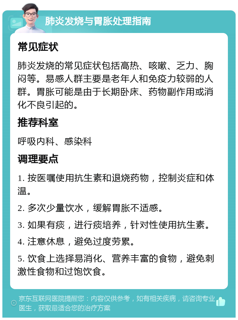 肺炎发烧与胃胀处理指南 常见症状 肺炎发烧的常见症状包括高热、咳嗽、乏力、胸闷等。易感人群主要是老年人和免疫力较弱的人群。胃胀可能是由于长期卧床、药物副作用或消化不良引起的。 推荐科室 呼吸内科、感染科 调理要点 1. 按医嘱使用抗生素和退烧药物，控制炎症和体温。 2. 多次少量饮水，缓解胃胀不适感。 3. 如果有痰，进行痰培养，针对性使用抗生素。 4. 注意休息，避免过度劳累。 5. 饮食上选择易消化、营养丰富的食物，避免刺激性食物和过饱饮食。