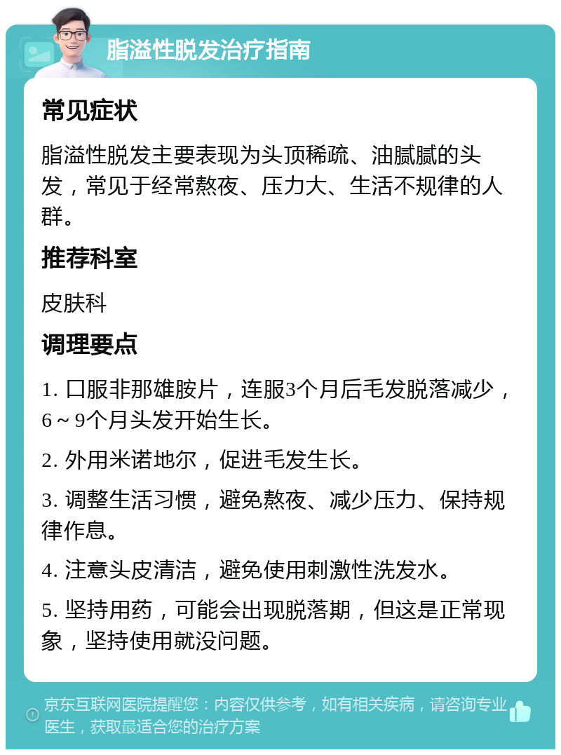 脂溢性脱发治疗指南 常见症状 脂溢性脱发主要表现为头顶稀疏、油腻腻的头发，常见于经常熬夜、压力大、生活不规律的人群。 推荐科室 皮肤科 调理要点 1. 口服非那雄胺片，连服3个月后毛发脱落减少，6～9个月头发开始生长。 2. 外用米诺地尔，促进毛发生长。 3. 调整生活习惯，避免熬夜、减少压力、保持规律作息。 4. 注意头皮清洁，避免使用刺激性洗发水。 5. 坚持用药，可能会出现脱落期，但这是正常现象，坚持使用就没问题。