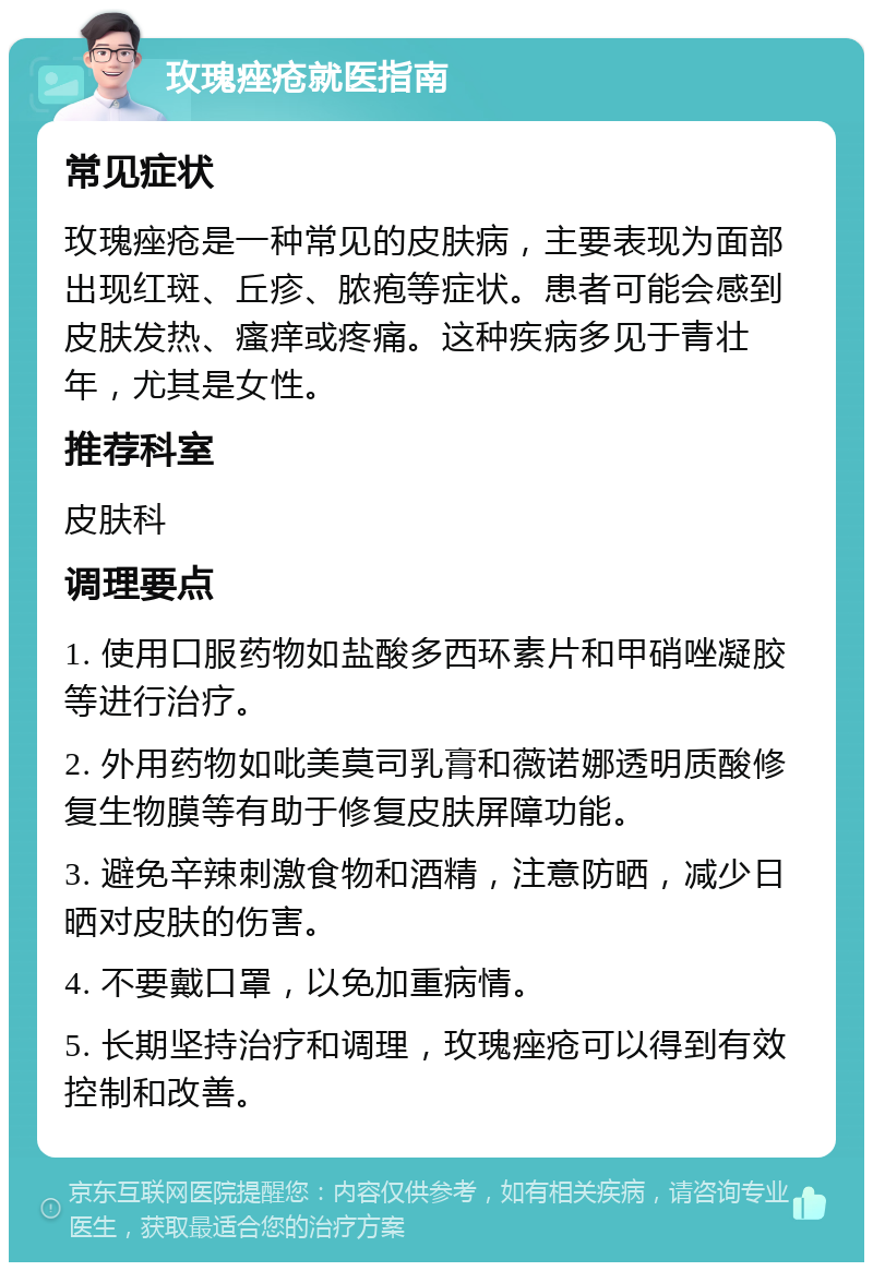 玫瑰痤疮就医指南 常见症状 玫瑰痤疮是一种常见的皮肤病，主要表现为面部出现红斑、丘疹、脓疱等症状。患者可能会感到皮肤发热、瘙痒或疼痛。这种疾病多见于青壮年，尤其是女性。 推荐科室 皮肤科 调理要点 1. 使用口服药物如盐酸多西环素片和甲硝唑凝胶等进行治疗。 2. 外用药物如吡美莫司乳膏和薇诺娜透明质酸修复生物膜等有助于修复皮肤屏障功能。 3. 避免辛辣刺激食物和酒精，注意防晒，减少日晒对皮肤的伤害。 4. 不要戴口罩，以免加重病情。 5. 长期坚持治疗和调理，玫瑰痤疮可以得到有效控制和改善。