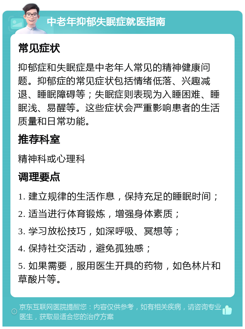 中老年抑郁失眠症就医指南 常见症状 抑郁症和失眠症是中老年人常见的精神健康问题。抑郁症的常见症状包括情绪低落、兴趣减退、睡眠障碍等；失眠症则表现为入睡困难、睡眠浅、易醒等。这些症状会严重影响患者的生活质量和日常功能。 推荐科室 精神科或心理科 调理要点 1. 建立规律的生活作息，保持充足的睡眠时间； 2. 适当进行体育锻炼，增强身体素质； 3. 学习放松技巧，如深呼吸、冥想等； 4. 保持社交活动，避免孤独感； 5. 如果需要，服用医生开具的药物，如色林片和草酸片等。