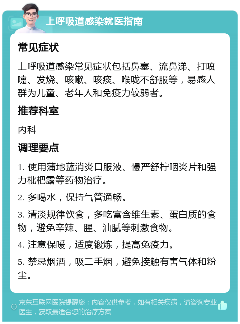 上呼吸道感染就医指南 常见症状 上呼吸道感染常见症状包括鼻塞、流鼻涕、打喷嚏、发烧、咳嗽、咳痰、喉咙不舒服等，易感人群为儿童、老年人和免疫力较弱者。 推荐科室 内科 调理要点 1. 使用蒲地蓝消炎口服液、慢严舒柠咽炎片和强力枇杷露等药物治疗。 2. 多喝水，保持气管通畅。 3. 清淡规律饮食，多吃富含维生素、蛋白质的食物，避免辛辣、腥、油腻等刺激食物。 4. 注意保暖，适度锻炼，提高免疫力。 5. 禁忌烟酒，吸二手烟，避免接触有害气体和粉尘。