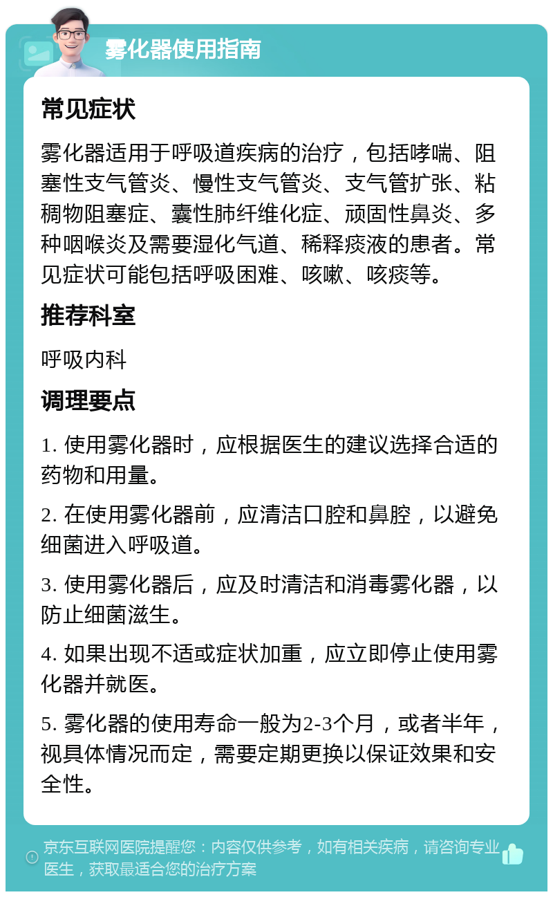 雾化器使用指南 常见症状 雾化器适用于呼吸道疾病的治疗，包括哮喘、阻塞性支气管炎、慢性支气管炎、支气管扩张、粘稠物阻塞症、囊性肺纤维化症、顽固性鼻炎、多种咽喉炎及需要湿化气道、稀释痰液的患者。常见症状可能包括呼吸困难、咳嗽、咳痰等。 推荐科室 呼吸内科 调理要点 1. 使用雾化器时，应根据医生的建议选择合适的药物和用量。 2. 在使用雾化器前，应清洁口腔和鼻腔，以避免细菌进入呼吸道。 3. 使用雾化器后，应及时清洁和消毒雾化器，以防止细菌滋生。 4. 如果出现不适或症状加重，应立即停止使用雾化器并就医。 5. 雾化器的使用寿命一般为2-3个月，或者半年，视具体情况而定，需要定期更换以保证效果和安全性。