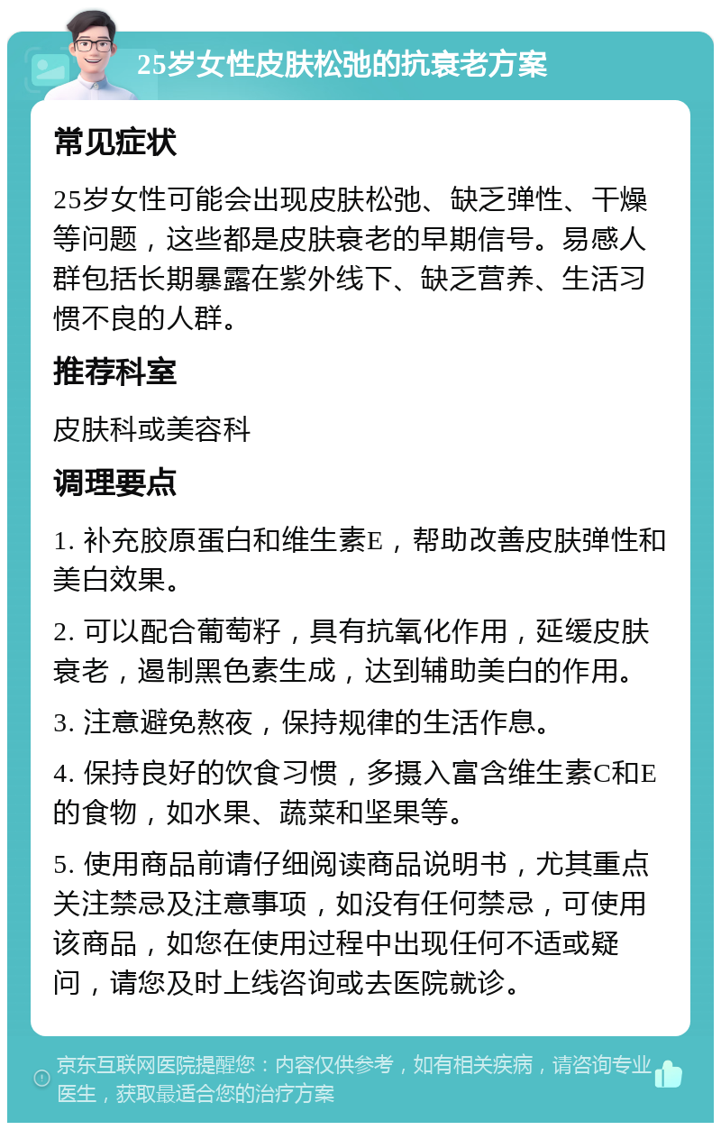 25岁女性皮肤松弛的抗衰老方案 常见症状 25岁女性可能会出现皮肤松弛、缺乏弹性、干燥等问题，这些都是皮肤衰老的早期信号。易感人群包括长期暴露在紫外线下、缺乏营养、生活习惯不良的人群。 推荐科室 皮肤科或美容科 调理要点 1. 补充胶原蛋白和维生素E，帮助改善皮肤弹性和美白效果。 2. 可以配合葡萄籽，具有抗氧化作用，延缓皮肤衰老，遏制黑色素生成，达到辅助美白的作用。 3. 注意避免熬夜，保持规律的生活作息。 4. 保持良好的饮食习惯，多摄入富含维生素C和E的食物，如水果、蔬菜和坚果等。 5. 使用商品前请仔细阅读商品说明书，尤其重点关注禁忌及注意事项，如没有任何禁忌，可使用该商品，如您在使用过程中出现任何不适或疑问，请您及时上线咨询或去医院就诊。