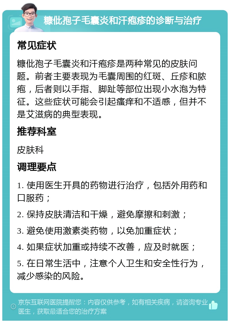 糠仳孢子毛囊炎和汗疱疹的诊断与治疗 常见症状 糠仳孢子毛囊炎和汗疱疹是两种常见的皮肤问题。前者主要表现为毛囊周围的红斑、丘疹和脓疱，后者则以手指、脚趾等部位出现小水泡为特征。这些症状可能会引起瘙痒和不适感，但并不是艾滋病的典型表现。 推荐科室 皮肤科 调理要点 1. 使用医生开具的药物进行治疗，包括外用药和口服药； 2. 保持皮肤清洁和干燥，避免摩擦和刺激； 3. 避免使用激素类药物，以免加重症状； 4. 如果症状加重或持续不改善，应及时就医； 5. 在日常生活中，注意个人卫生和安全性行为，减少感染的风险。