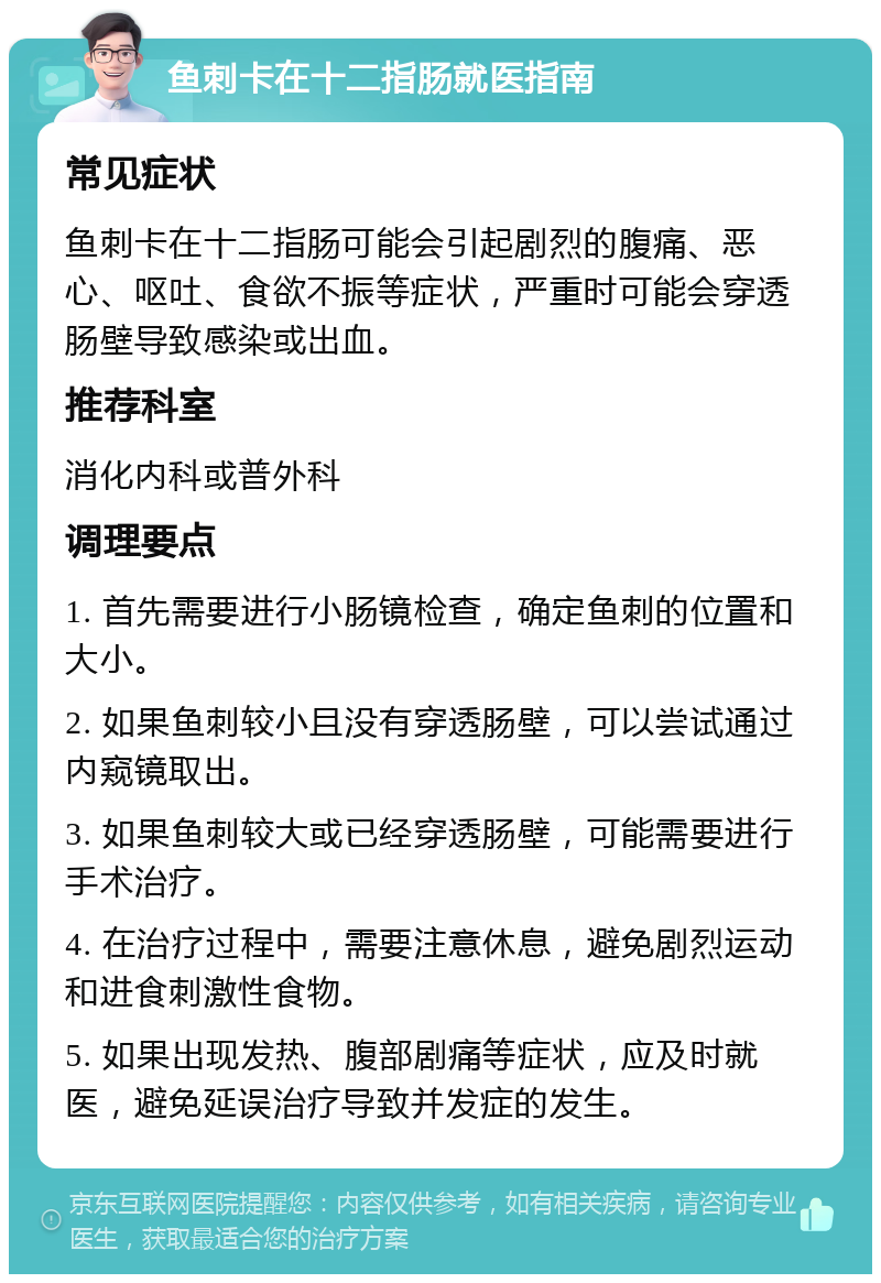 鱼刺卡在十二指肠就医指南 常见症状 鱼刺卡在十二指肠可能会引起剧烈的腹痛、恶心、呕吐、食欲不振等症状，严重时可能会穿透肠壁导致感染或出血。 推荐科室 消化内科或普外科 调理要点 1. 首先需要进行小肠镜检查，确定鱼刺的位置和大小。 2. 如果鱼刺较小且没有穿透肠壁，可以尝试通过内窥镜取出。 3. 如果鱼刺较大或已经穿透肠壁，可能需要进行手术治疗。 4. 在治疗过程中，需要注意休息，避免剧烈运动和进食刺激性食物。 5. 如果出现发热、腹部剧痛等症状，应及时就医，避免延误治疗导致并发症的发生。