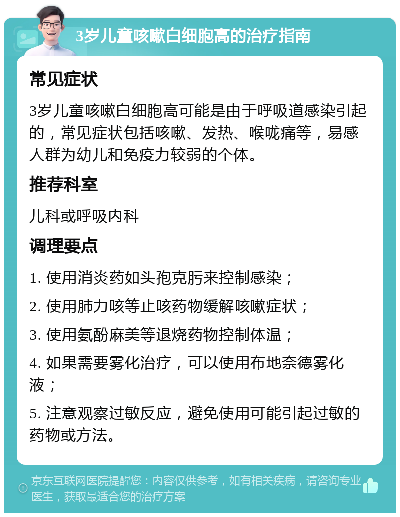 3岁儿童咳嗽白细胞高的治疗指南 常见症状 3岁儿童咳嗽白细胞高可能是由于呼吸道感染引起的，常见症状包括咳嗽、发热、喉咙痛等，易感人群为幼儿和免疫力较弱的个体。 推荐科室 儿科或呼吸内科 调理要点 1. 使用消炎药如头孢克肟来控制感染； 2. 使用肺力咳等止咳药物缓解咳嗽症状； 3. 使用氨酚麻美等退烧药物控制体温； 4. 如果需要雾化治疗，可以使用布地奈德雾化液； 5. 注意观察过敏反应，避免使用可能引起过敏的药物或方法。