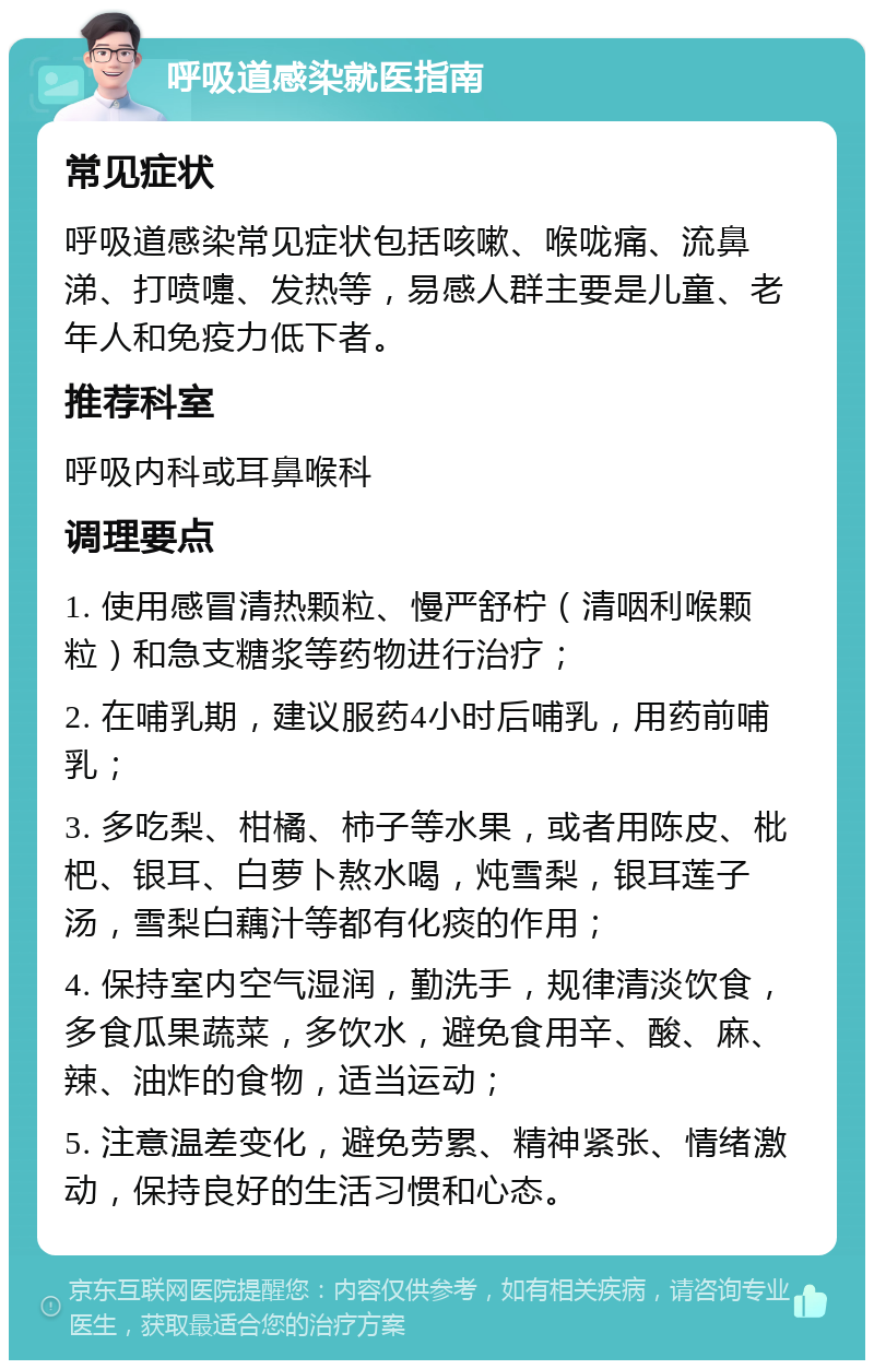 呼吸道感染就医指南 常见症状 呼吸道感染常见症状包括咳嗽、喉咙痛、流鼻涕、打喷嚏、发热等，易感人群主要是儿童、老年人和免疫力低下者。 推荐科室 呼吸内科或耳鼻喉科 调理要点 1. 使用感冒清热颗粒、慢严舒柠（清咽利喉颗粒）和急支糖浆等药物进行治疗； 2. 在哺乳期，建议服药4小时后哺乳，用药前哺乳； 3. 多吃梨、柑橘、柿子等水果，或者用陈皮、枇杷、银耳、白萝卜熬水喝，炖雪梨，银耳莲子汤，雪梨白藕汁等都有化痰的作用； 4. 保持室内空气湿润，勤洗手，规律清淡饮食，多食瓜果蔬菜，多饮水，避免食用辛、酸、麻、辣、油炸的食物，适当运动； 5. 注意温差变化，避免劳累、精神紧张、情绪激动，保持良好的生活习惯和心态。