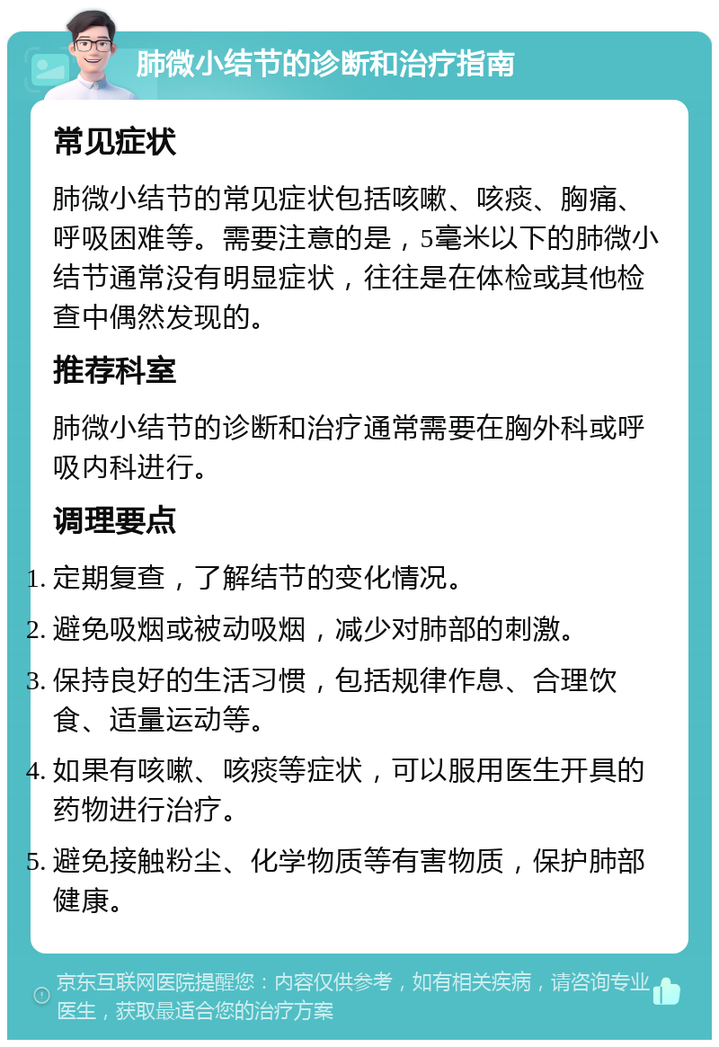 肺微小结节的诊断和治疗指南 常见症状 肺微小结节的常见症状包括咳嗽、咳痰、胸痛、呼吸困难等。需要注意的是，5毫米以下的肺微小结节通常没有明显症状，往往是在体检或其他检查中偶然发现的。 推荐科室 肺微小结节的诊断和治疗通常需要在胸外科或呼吸内科进行。 调理要点 定期复查，了解结节的变化情况。 避免吸烟或被动吸烟，减少对肺部的刺激。 保持良好的生活习惯，包括规律作息、合理饮食、适量运动等。 如果有咳嗽、咳痰等症状，可以服用医生开具的药物进行治疗。 避免接触粉尘、化学物质等有害物质，保护肺部健康。