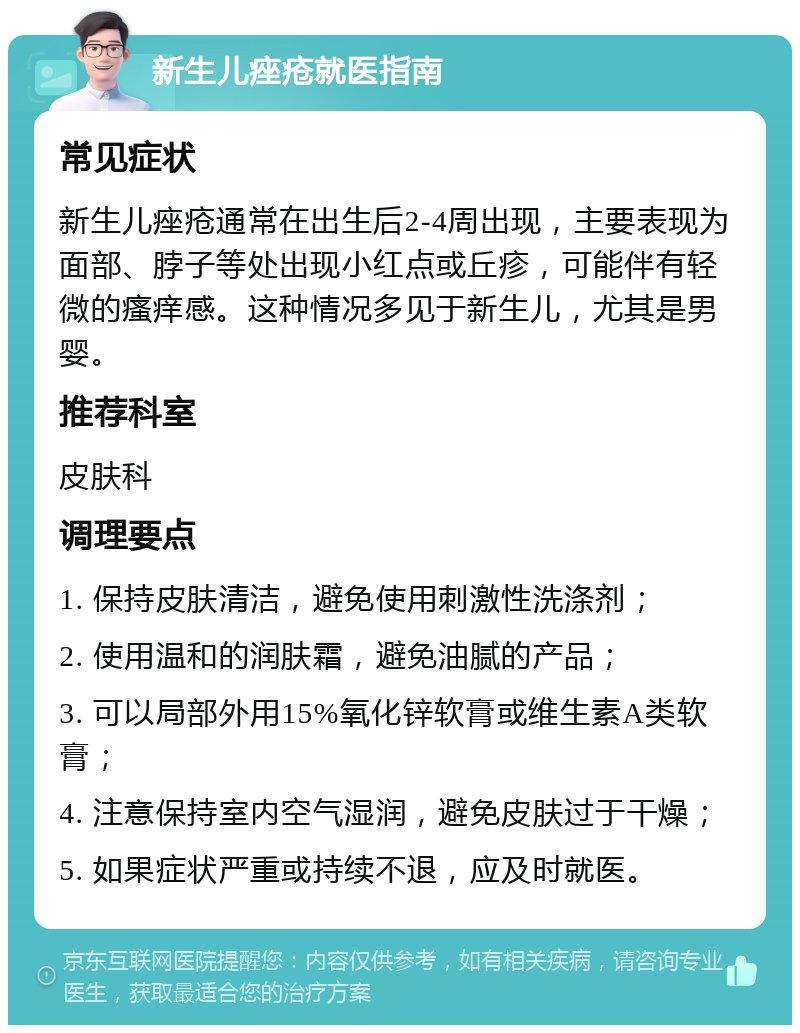 新生儿痤疮就医指南 常见症状 新生儿痤疮通常在出生后2-4周出现，主要表现为面部、脖子等处出现小红点或丘疹，可能伴有轻微的瘙痒感。这种情况多见于新生儿，尤其是男婴。 推荐科室 皮肤科 调理要点 1. 保持皮肤清洁，避免使用刺激性洗涤剂； 2. 使用温和的润肤霜，避免油腻的产品； 3. 可以局部外用15%氧化锌软膏或维生素A类软膏； 4. 注意保持室内空气湿润，避免皮肤过于干燥； 5. 如果症状严重或持续不退，应及时就医。