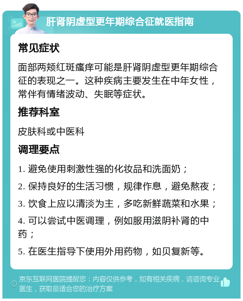 肝肾阴虚型更年期综合征就医指南 常见症状 面部两颊红斑瘙痒可能是肝肾阴虚型更年期综合征的表现之一。这种疾病主要发生在中年女性，常伴有情绪波动、失眠等症状。 推荐科室 皮肤科或中医科 调理要点 1. 避免使用刺激性强的化妆品和洗面奶； 2. 保持良好的生活习惯，规律作息，避免熬夜； 3. 饮食上应以清淡为主，多吃新鲜蔬菜和水果； 4. 可以尝试中医调理，例如服用滋阴补肾的中药； 5. 在医生指导下使用外用药物，如贝复新等。