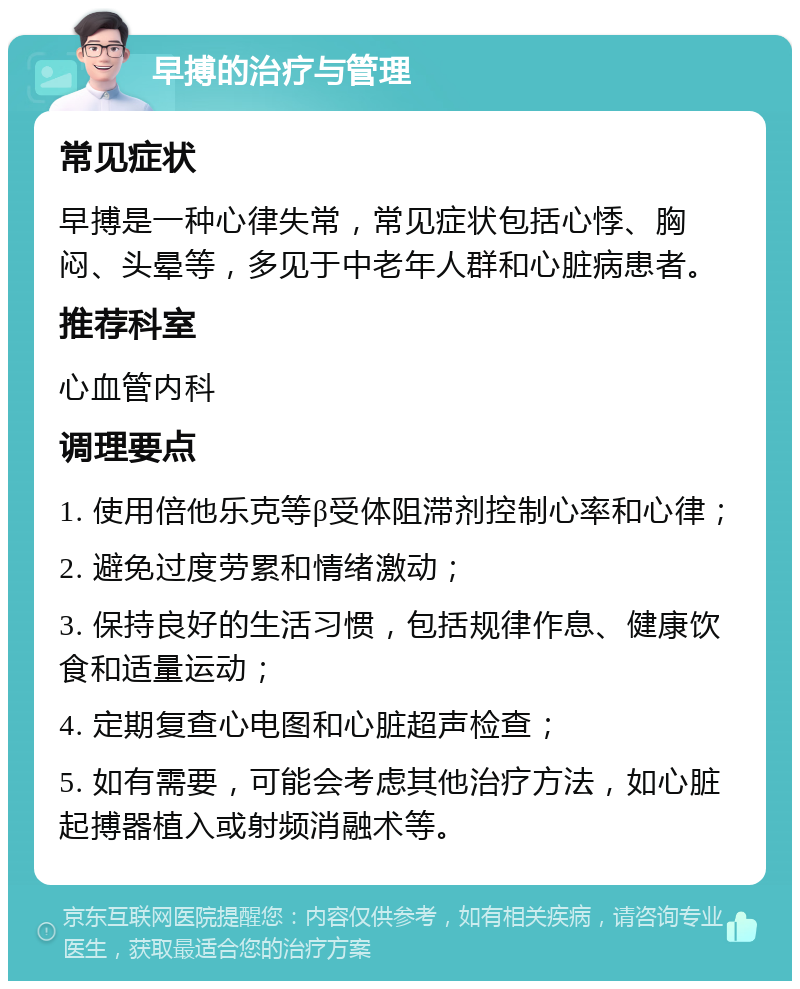 早搏的治疗与管理 常见症状 早搏是一种心律失常，常见症状包括心悸、胸闷、头晕等，多见于中老年人群和心脏病患者。 推荐科室 心血管内科 调理要点 1. 使用倍他乐克等β受体阻滞剂控制心率和心律； 2. 避免过度劳累和情绪激动； 3. 保持良好的生活习惯，包括规律作息、健康饮食和适量运动； 4. 定期复查心电图和心脏超声检查； 5. 如有需要，可能会考虑其他治疗方法，如心脏起搏器植入或射频消融术等。