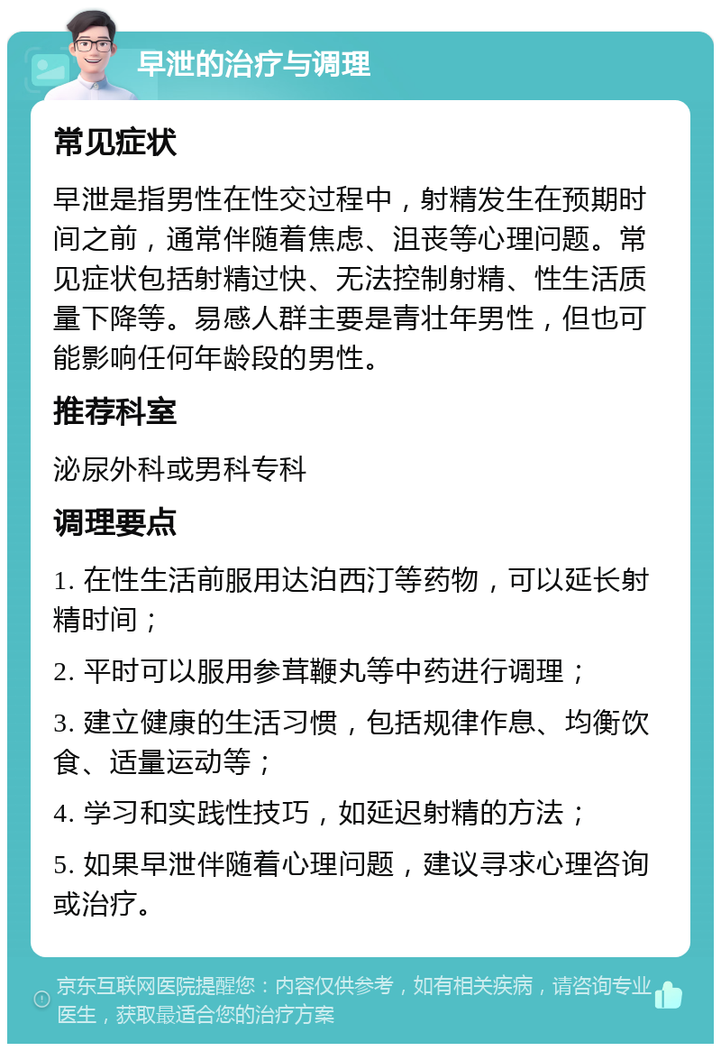 早泄的治疗与调理 常见症状 早泄是指男性在性交过程中，射精发生在预期时间之前，通常伴随着焦虑、沮丧等心理问题。常见症状包括射精过快、无法控制射精、性生活质量下降等。易感人群主要是青壮年男性，但也可能影响任何年龄段的男性。 推荐科室 泌尿外科或男科专科 调理要点 1. 在性生活前服用达泊西汀等药物，可以延长射精时间； 2. 平时可以服用参茸鞭丸等中药进行调理； 3. 建立健康的生活习惯，包括规律作息、均衡饮食、适量运动等； 4. 学习和实践性技巧，如延迟射精的方法； 5. 如果早泄伴随着心理问题，建议寻求心理咨询或治疗。