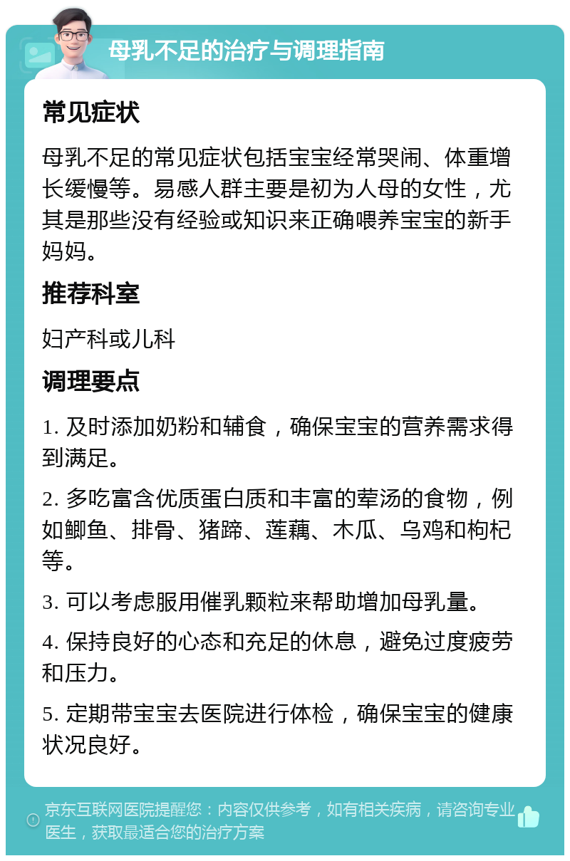 母乳不足的治疗与调理指南 常见症状 母乳不足的常见症状包括宝宝经常哭闹、体重增长缓慢等。易感人群主要是初为人母的女性，尤其是那些没有经验或知识来正确喂养宝宝的新手妈妈。 推荐科室 妇产科或儿科 调理要点 1. 及时添加奶粉和辅食，确保宝宝的营养需求得到满足。 2. 多吃富含优质蛋白质和丰富的荤汤的食物，例如鲫鱼、排骨、猪蹄、莲藕、木瓜、乌鸡和枸杞等。 3. 可以考虑服用催乳颗粒来帮助增加母乳量。 4. 保持良好的心态和充足的休息，避免过度疲劳和压力。 5. 定期带宝宝去医院进行体检，确保宝宝的健康状况良好。