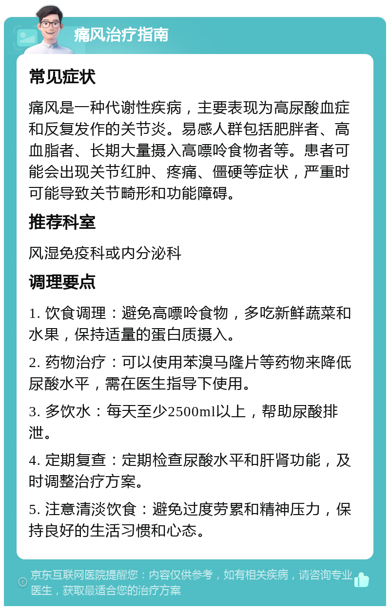 痛风治疗指南 常见症状 痛风是一种代谢性疾病，主要表现为高尿酸血症和反复发作的关节炎。易感人群包括肥胖者、高血脂者、长期大量摄入高嘌呤食物者等。患者可能会出现关节红肿、疼痛、僵硬等症状，严重时可能导致关节畸形和功能障碍。 推荐科室 风湿免疫科或内分泌科 调理要点 1. 饮食调理：避免高嘌呤食物，多吃新鲜蔬菜和水果，保持适量的蛋白质摄入。 2. 药物治疗：可以使用苯溴马隆片等药物来降低尿酸水平，需在医生指导下使用。 3. 多饮水：每天至少2500ml以上，帮助尿酸排泄。 4. 定期复查：定期检查尿酸水平和肝肾功能，及时调整治疗方案。 5. 注意清淡饮食：避免过度劳累和精神压力，保持良好的生活习惯和心态。