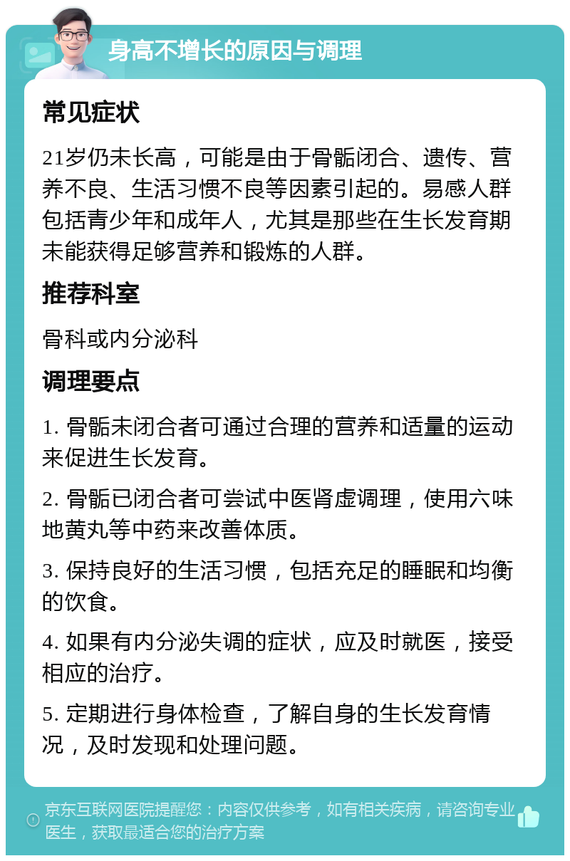 身高不增长的原因与调理 常见症状 21岁仍未长高，可能是由于骨骺闭合、遗传、营养不良、生活习惯不良等因素引起的。易感人群包括青少年和成年人，尤其是那些在生长发育期未能获得足够营养和锻炼的人群。 推荐科室 骨科或内分泌科 调理要点 1. 骨骺未闭合者可通过合理的营养和适量的运动来促进生长发育。 2. 骨骺已闭合者可尝试中医肾虚调理，使用六味地黄丸等中药来改善体质。 3. 保持良好的生活习惯，包括充足的睡眠和均衡的饮食。 4. 如果有内分泌失调的症状，应及时就医，接受相应的治疗。 5. 定期进行身体检查，了解自身的生长发育情况，及时发现和处理问题。