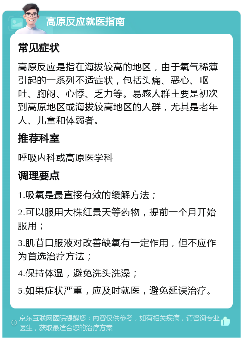 高原反应就医指南 常见症状 高原反应是指在海拔较高的地区，由于氧气稀薄引起的一系列不适症状，包括头痛、恶心、呕吐、胸闷、心悸、乏力等。易感人群主要是初次到高原地区或海拔较高地区的人群，尤其是老年人、儿童和体弱者。 推荐科室 呼吸内科或高原医学科 调理要点 1.吸氧是最直接有效的缓解方法； 2.可以服用大株红景天等药物，提前一个月开始服用； 3.肌苷口服液对改善缺氧有一定作用，但不应作为首选治疗方法； 4.保持体温，避免洗头洗澡； 5.如果症状严重，应及时就医，避免延误治疗。