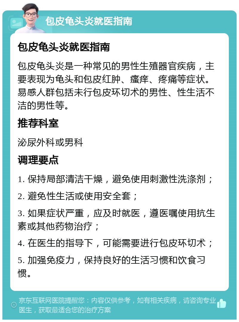 包皮龟头炎就医指南 包皮龟头炎就医指南 包皮龟头炎是一种常见的男性生殖器官疾病，主要表现为龟头和包皮红肿、瘙痒、疼痛等症状。易感人群包括未行包皮环切术的男性、性生活不洁的男性等。 推荐科室 泌尿外科或男科 调理要点 1. 保持局部清洁干燥，避免使用刺激性洗涤剂； 2. 避免性生活或使用安全套； 3. 如果症状严重，应及时就医，遵医嘱使用抗生素或其他药物治疗； 4. 在医生的指导下，可能需要进行包皮环切术； 5. 加强免疫力，保持良好的生活习惯和饮食习惯。