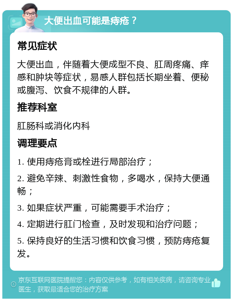 大便出血可能是痔疮？ 常见症状 大便出血，伴随着大便成型不良、肛周疼痛、痒感和肿块等症状，易感人群包括长期坐着、便秘或腹泻、饮食不规律的人群。 推荐科室 肛肠科或消化内科 调理要点 1. 使用痔疮膏或栓进行局部治疗； 2. 避免辛辣、刺激性食物，多喝水，保持大便通畅； 3. 如果症状严重，可能需要手术治疗； 4. 定期进行肛门检查，及时发现和治疗问题； 5. 保持良好的生活习惯和饮食习惯，预防痔疮复发。