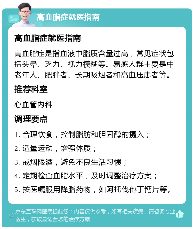 高血脂症就医指南 高血脂症就医指南 高血脂症是指血液中脂质含量过高，常见症状包括头晕、乏力、视力模糊等。易感人群主要是中老年人、肥胖者、长期吸烟者和高血压患者等。 推荐科室 心血管内科 调理要点 1. 合理饮食，控制脂肪和胆固醇的摄入； 2. 适量运动，增强体质； 3. 戒烟限酒，避免不良生活习惯； 4. 定期检查血脂水平，及时调整治疗方案； 5. 按医嘱服用降脂药物，如阿托伐他丁钙片等。