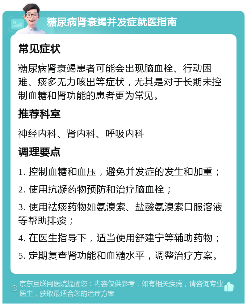 糖尿病肾衰竭并发症就医指南 常见症状 糖尿病肾衰竭患者可能会出现脑血栓、行动困难、痰多无力咳出等症状，尤其是对于长期未控制血糖和肾功能的患者更为常见。 推荐科室 神经内科、肾内科、呼吸内科 调理要点 1. 控制血糖和血压，避免并发症的发生和加重； 2. 使用抗凝药物预防和治疗脑血栓； 3. 使用祛痰药物如氨溴索、盐酸氨溴索口服溶液等帮助排痰； 4. 在医生指导下，适当使用舒建宁等辅助药物； 5. 定期复查肾功能和血糖水平，调整治疗方案。