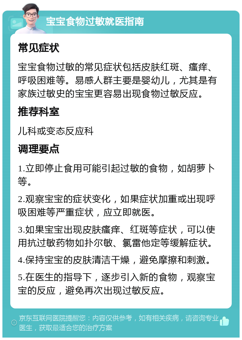 宝宝食物过敏就医指南 常见症状 宝宝食物过敏的常见症状包括皮肤红斑、瘙痒、呼吸困难等。易感人群主要是婴幼儿，尤其是有家族过敏史的宝宝更容易出现食物过敏反应。 推荐科室 儿科或变态反应科 调理要点 1.立即停止食用可能引起过敏的食物，如胡萝卜等。 2.观察宝宝的症状变化，如果症状加重或出现呼吸困难等严重症状，应立即就医。 3.如果宝宝出现皮肤瘙痒、红斑等症状，可以使用抗过敏药物如扑尔敏、氯雷他定等缓解症状。 4.保持宝宝的皮肤清洁干燥，避免摩擦和刺激。 5.在医生的指导下，逐步引入新的食物，观察宝宝的反应，避免再次出现过敏反应。