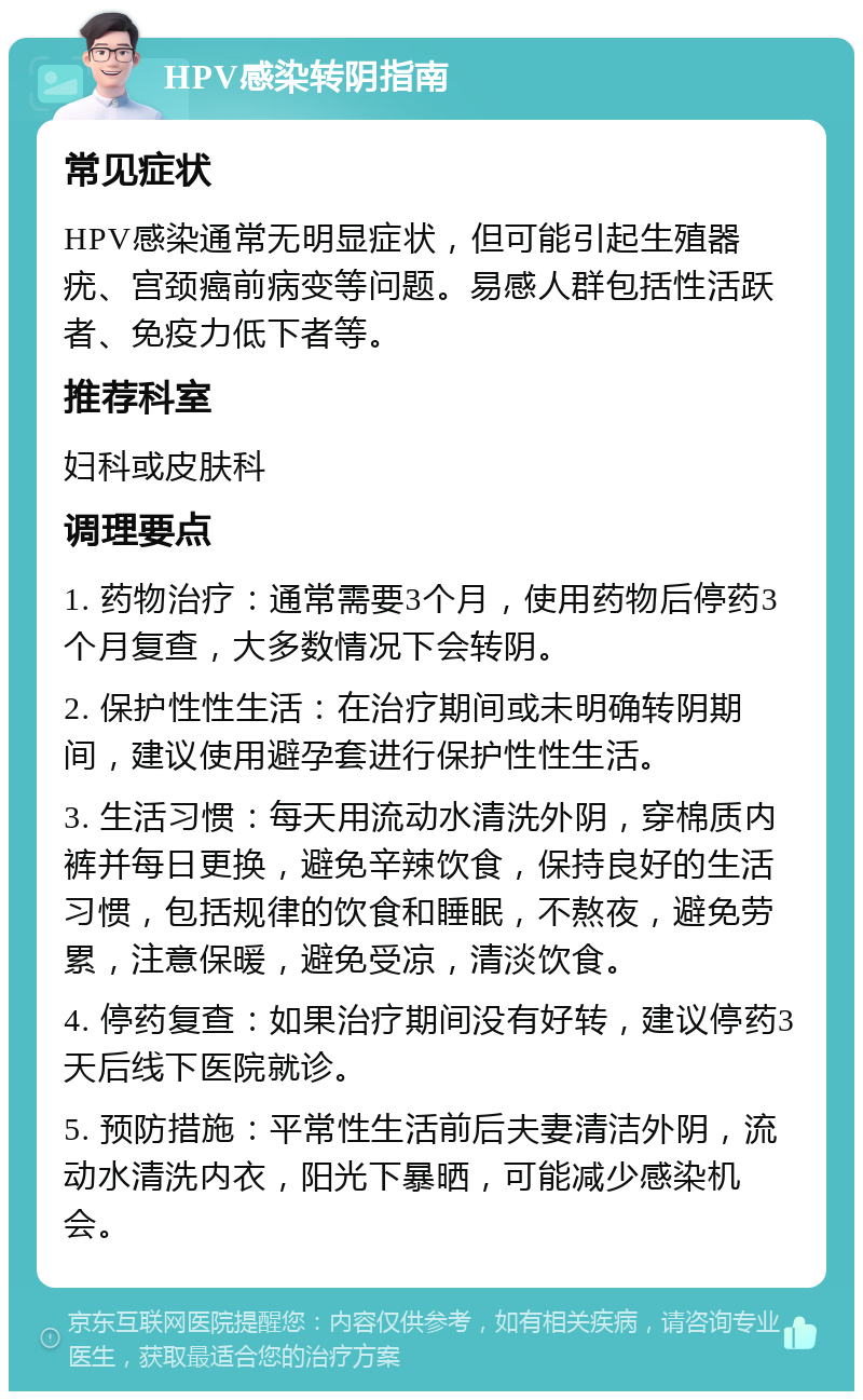 HPV感染转阴指南 常见症状 HPV感染通常无明显症状，但可能引起生殖器疣、宫颈癌前病变等问题。易感人群包括性活跃者、免疫力低下者等。 推荐科室 妇科或皮肤科 调理要点 1. 药物治疗：通常需要3个月，使用药物后停药3个月复查，大多数情况下会转阴。 2. 保护性性生活：在治疗期间或未明确转阴期间，建议使用避孕套进行保护性性生活。 3. 生活习惯：每天用流动水清洗外阴，穿棉质内裤并每日更换，避免辛辣饮食，保持良好的生活习惯，包括规律的饮食和睡眠，不熬夜，避免劳累，注意保暖，避免受凉，清淡饮食。 4. 停药复查：如果治疗期间没有好转，建议停药3天后线下医院就诊。 5. 预防措施：平常性生活前后夫妻清洁外阴，流动水清洗内衣，阳光下暴晒，可能减少感染机会。