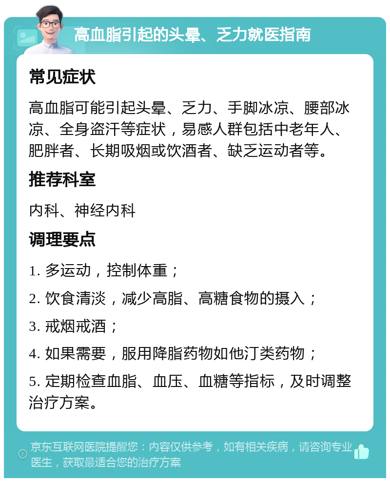 高血脂引起的头晕、乏力就医指南 常见症状 高血脂可能引起头晕、乏力、手脚冰凉、腰部冰凉、全身盗汗等症状，易感人群包括中老年人、肥胖者、长期吸烟或饮酒者、缺乏运动者等。 推荐科室 内科、神经内科 调理要点 1. 多运动，控制体重； 2. 饮食清淡，减少高脂、高糖食物的摄入； 3. 戒烟戒酒； 4. 如果需要，服用降脂药物如他汀类药物； 5. 定期检查血脂、血压、血糖等指标，及时调整治疗方案。