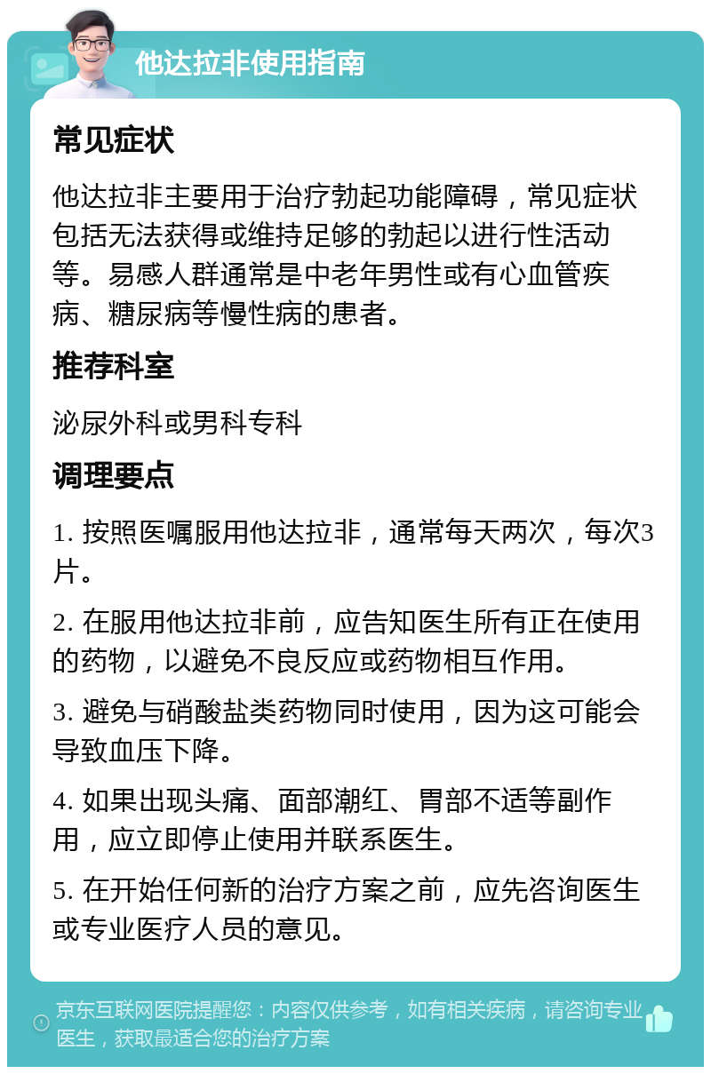 他达拉非使用指南 常见症状 他达拉非主要用于治疗勃起功能障碍，常见症状包括无法获得或维持足够的勃起以进行性活动等。易感人群通常是中老年男性或有心血管疾病、糖尿病等慢性病的患者。 推荐科室 泌尿外科或男科专科 调理要点 1. 按照医嘱服用他达拉非，通常每天两次，每次3片。 2. 在服用他达拉非前，应告知医生所有正在使用的药物，以避免不良反应或药物相互作用。 3. 避免与硝酸盐类药物同时使用，因为这可能会导致血压下降。 4. 如果出现头痛、面部潮红、胃部不适等副作用，应立即停止使用并联系医生。 5. 在开始任何新的治疗方案之前，应先咨询医生或专业医疗人员的意见。