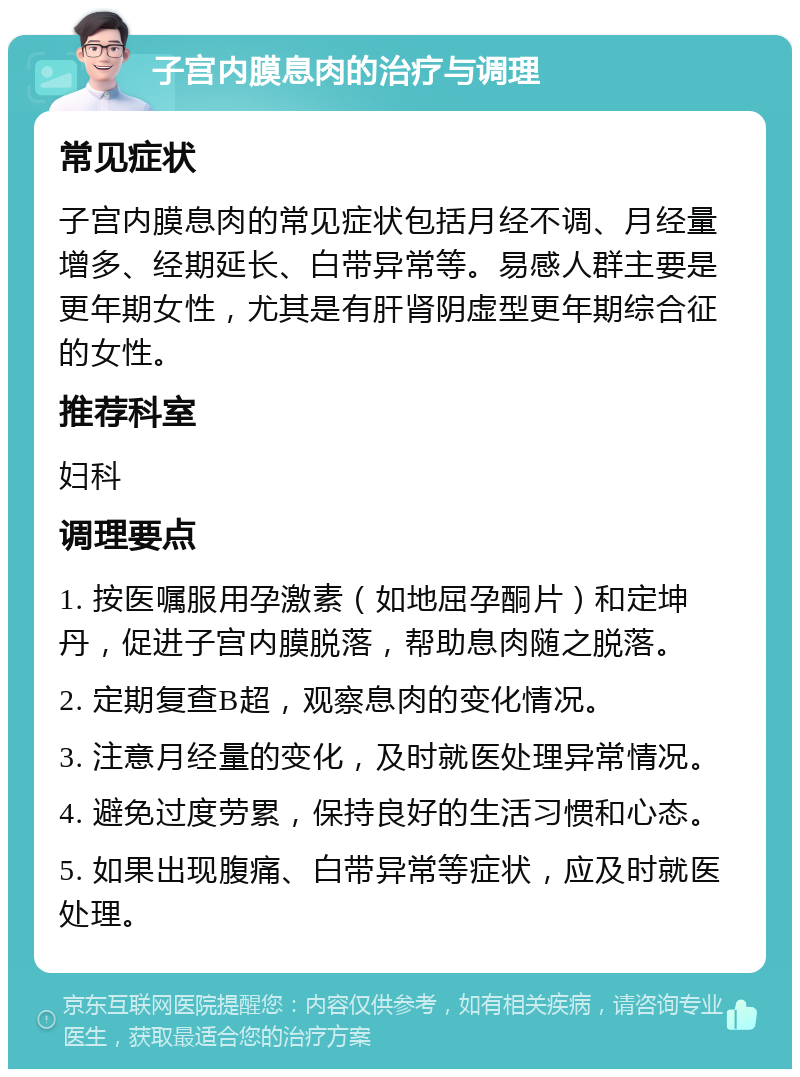 子宫内膜息肉的治疗与调理 常见症状 子宫内膜息肉的常见症状包括月经不调、月经量增多、经期延长、白带异常等。易感人群主要是更年期女性，尤其是有肝肾阴虚型更年期综合征的女性。 推荐科室 妇科 调理要点 1. 按医嘱服用孕激素（如地屈孕酮片）和定坤丹，促进子宫内膜脱落，帮助息肉随之脱落。 2. 定期复查B超，观察息肉的变化情况。 3. 注意月经量的变化，及时就医处理异常情况。 4. 避免过度劳累，保持良好的生活习惯和心态。 5. 如果出现腹痛、白带异常等症状，应及时就医处理。