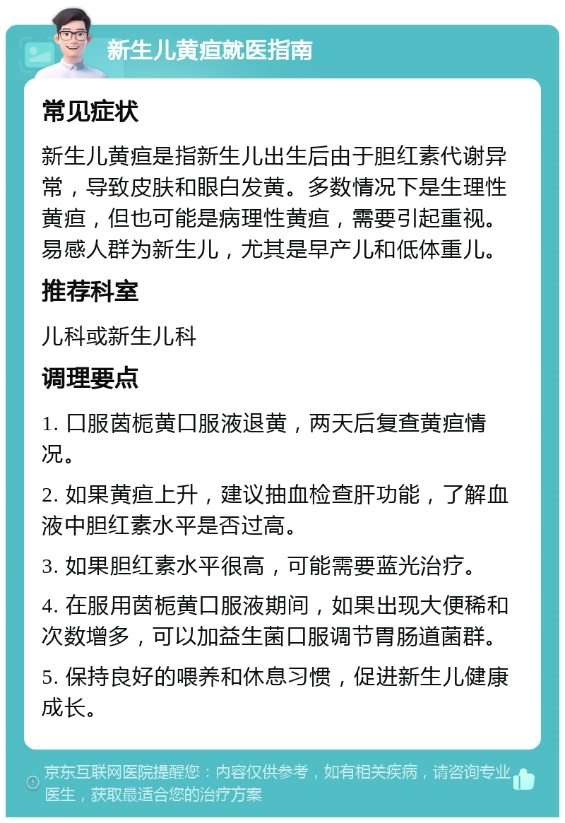 新生儿黄疸就医指南 常见症状 新生儿黄疸是指新生儿出生后由于胆红素代谢异常，导致皮肤和眼白发黄。多数情况下是生理性黄疸，但也可能是病理性黄疸，需要引起重视。易感人群为新生儿，尤其是早产儿和低体重儿。 推荐科室 儿科或新生儿科 调理要点 1. 口服茵栀黄口服液退黄，两天后复查黄疸情况。 2. 如果黄疸上升，建议抽血检查肝功能，了解血液中胆红素水平是否过高。 3. 如果胆红素水平很高，可能需要蓝光治疗。 4. 在服用茵栀黄口服液期间，如果出现大便稀和次数增多，可以加益生菌口服调节胃肠道菌群。 5. 保持良好的喂养和休息习惯，促进新生儿健康成长。