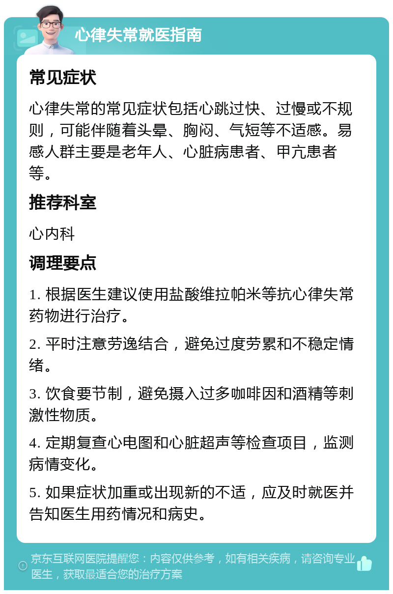 心律失常就医指南 常见症状 心律失常的常见症状包括心跳过快、过慢或不规则，可能伴随着头晕、胸闷、气短等不适感。易感人群主要是老年人、心脏病患者、甲亢患者等。 推荐科室 心内科 调理要点 1. 根据医生建议使用盐酸维拉帕米等抗心律失常药物进行治疗。 2. 平时注意劳逸结合，避免过度劳累和不稳定情绪。 3. 饮食要节制，避免摄入过多咖啡因和酒精等刺激性物质。 4. 定期复查心电图和心脏超声等检查项目，监测病情变化。 5. 如果症状加重或出现新的不适，应及时就医并告知医生用药情况和病史。