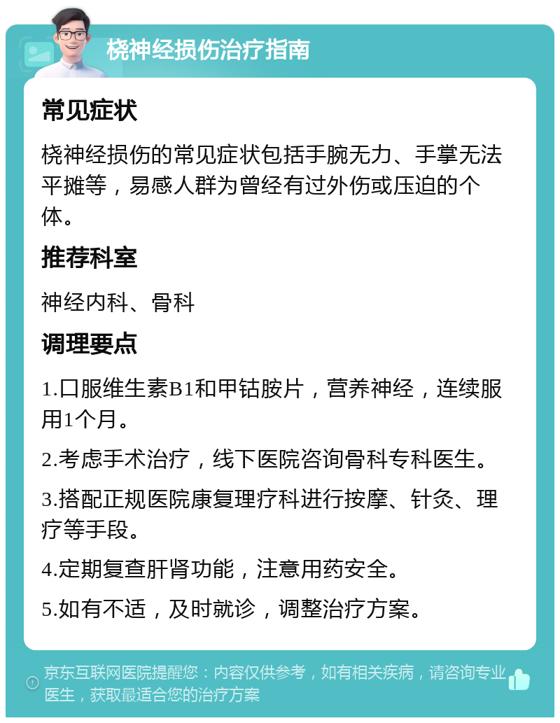 桡神经损伤治疗指南 常见症状 桡神经损伤的常见症状包括手腕无力、手掌无法平摊等，易感人群为曾经有过外伤或压迫的个体。 推荐科室 神经内科、骨科 调理要点 1.口服维生素B1和甲钴胺片，营养神经，连续服用1个月。 2.考虑手术治疗，线下医院咨询骨科专科医生。 3.搭配正规医院康复理疗科进行按摩、针灸、理疗等手段。 4.定期复查肝肾功能，注意用药安全。 5.如有不适，及时就诊，调整治疗方案。