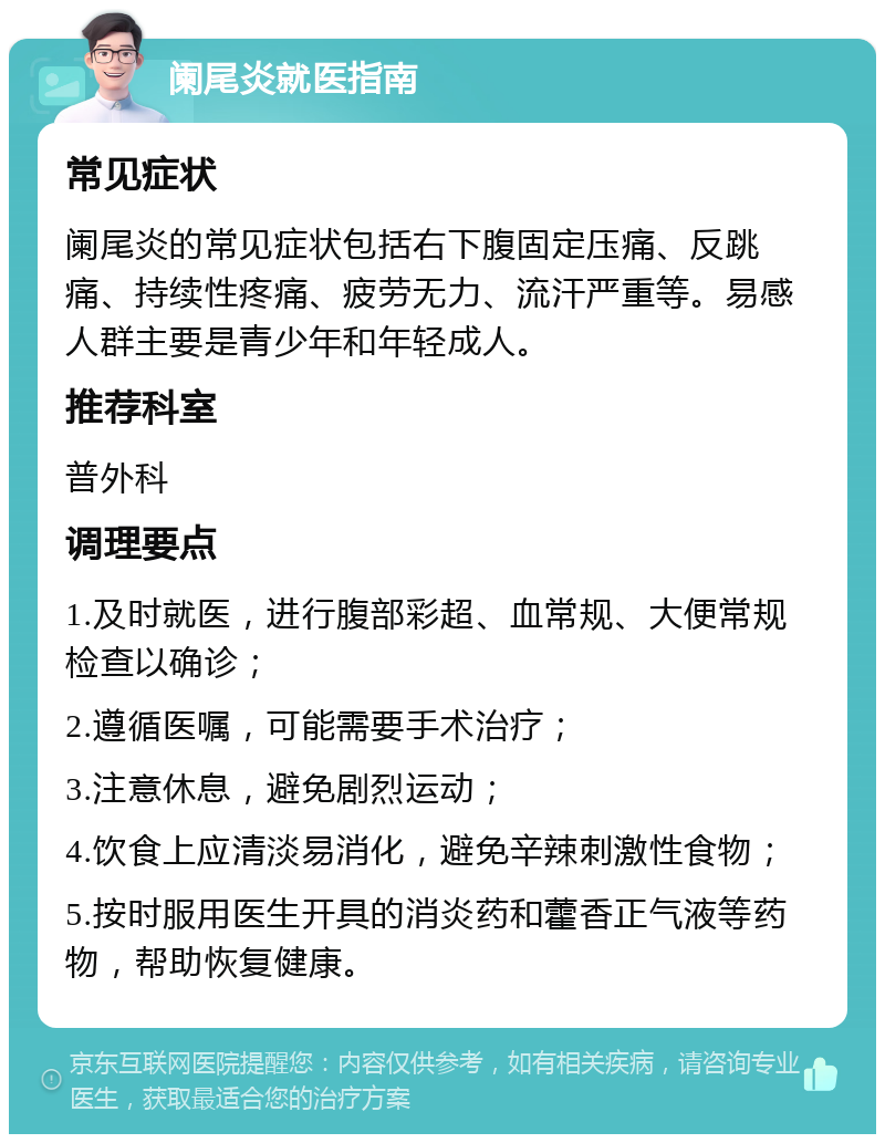 阑尾炎就医指南 常见症状 阑尾炎的常见症状包括右下腹固定压痛、反跳痛、持续性疼痛、疲劳无力、流汗严重等。易感人群主要是青少年和年轻成人。 推荐科室 普外科 调理要点 1.及时就医，进行腹部彩超、血常规、大便常规检查以确诊； 2.遵循医嘱，可能需要手术治疗； 3.注意休息，避免剧烈运动； 4.饮食上应清淡易消化，避免辛辣刺激性食物； 5.按时服用医生开具的消炎药和藿香正气液等药物，帮助恢复健康。