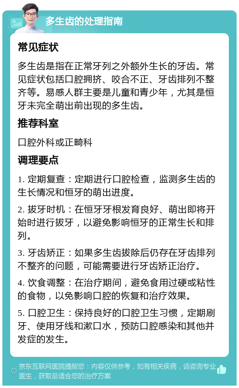 多生齿的处理指南 常见症状 多生齿是指在正常牙列之外额外生长的牙齿。常见症状包括口腔拥挤、咬合不正、牙齿排列不整齐等。易感人群主要是儿童和青少年，尤其是恒牙未完全萌出前出现的多生齿。 推荐科室 口腔外科或正畸科 调理要点 1. 定期复查：定期进行口腔检查，监测多生齿的生长情况和恒牙的萌出进度。 2. 拔牙时机：在恒牙牙根发育良好、萌出即将开始时进行拔牙，以避免影响恒牙的正常生长和排列。 3. 牙齿矫正：如果多生齿拔除后仍存在牙齿排列不整齐的问题，可能需要进行牙齿矫正治疗。 4. 饮食调整：在治疗期间，避免食用过硬或粘性的食物，以免影响口腔的恢复和治疗效果。 5. 口腔卫生：保持良好的口腔卫生习惯，定期刷牙、使用牙线和漱口水，预防口腔感染和其他并发症的发生。