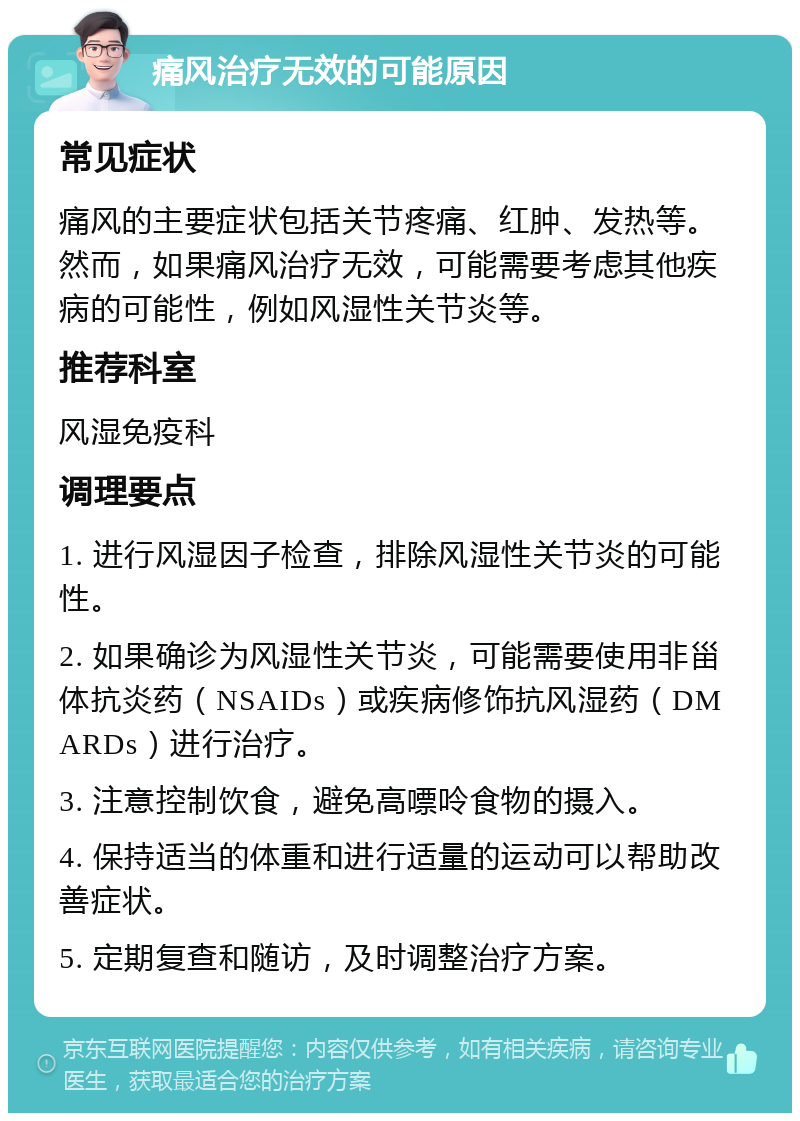 痛风治疗无效的可能原因 常见症状 痛风的主要症状包括关节疼痛、红肿、发热等。然而，如果痛风治疗无效，可能需要考虑其他疾病的可能性，例如风湿性关节炎等。 推荐科室 风湿免疫科 调理要点 1. 进行风湿因子检查，排除风湿性关节炎的可能性。 2. 如果确诊为风湿性关节炎，可能需要使用非甾体抗炎药（NSAIDs）或疾病修饰抗风湿药（DMARDs）进行治疗。 3. 注意控制饮食，避免高嘌呤食物的摄入。 4. 保持适当的体重和进行适量的运动可以帮助改善症状。 5. 定期复查和随访，及时调整治疗方案。