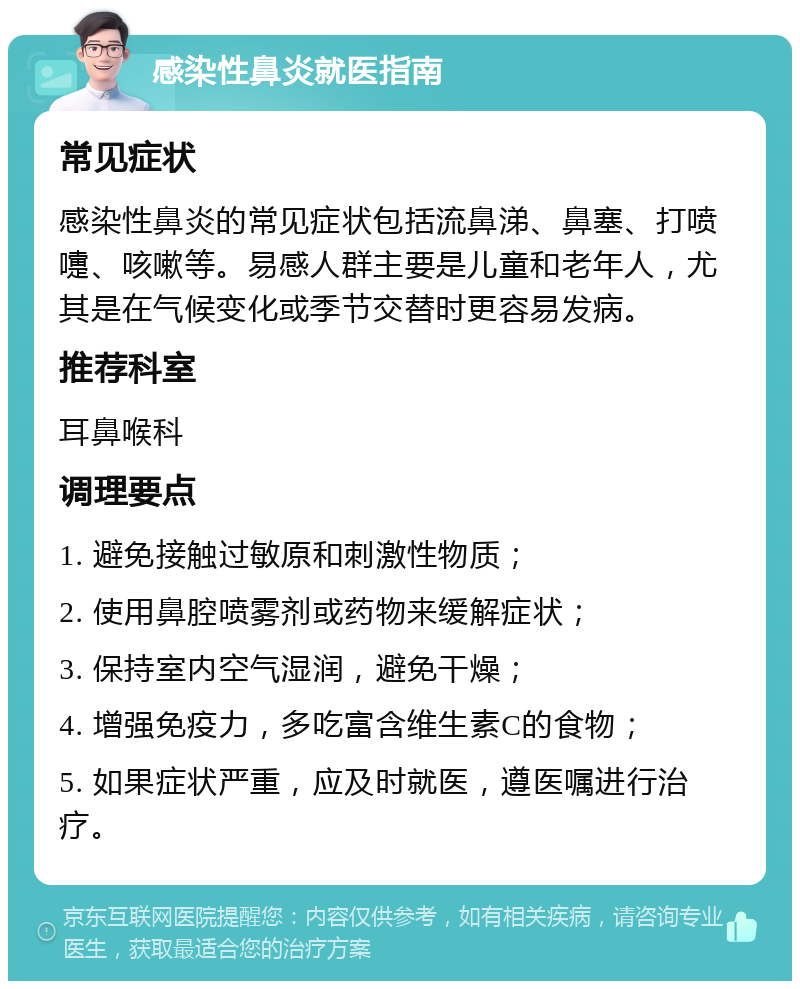 感染性鼻炎就医指南 常见症状 感染性鼻炎的常见症状包括流鼻涕、鼻塞、打喷嚏、咳嗽等。易感人群主要是儿童和老年人，尤其是在气候变化或季节交替时更容易发病。 推荐科室 耳鼻喉科 调理要点 1. 避免接触过敏原和刺激性物质； 2. 使用鼻腔喷雾剂或药物来缓解症状； 3. 保持室内空气湿润，避免干燥； 4. 增强免疫力，多吃富含维生素C的食物； 5. 如果症状严重，应及时就医，遵医嘱进行治疗。