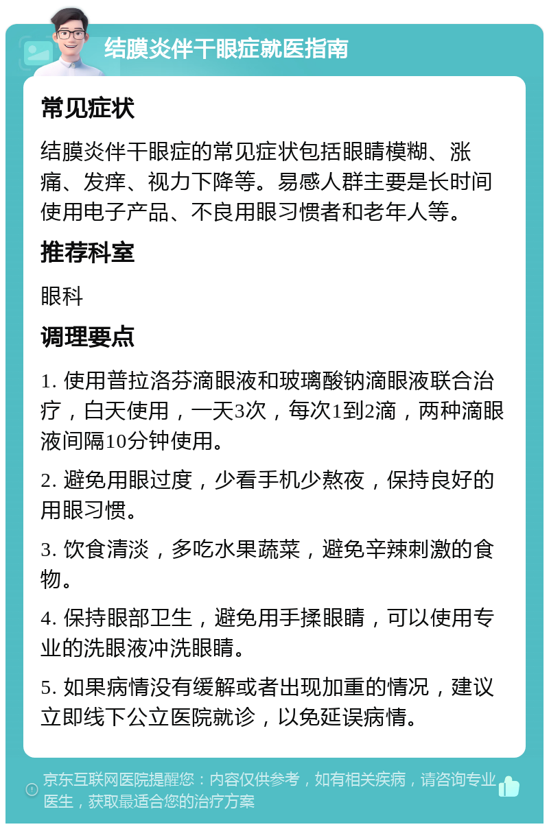 结膜炎伴干眼症就医指南 常见症状 结膜炎伴干眼症的常见症状包括眼睛模糊、涨痛、发痒、视力下降等。易感人群主要是长时间使用电子产品、不良用眼习惯者和老年人等。 推荐科室 眼科 调理要点 1. 使用普拉洛芬滴眼液和玻璃酸钠滴眼液联合治疗，白天使用，一天3次，每次1到2滴，两种滴眼液间隔10分钟使用。 2. 避免用眼过度，少看手机少熬夜，保持良好的用眼习惯。 3. 饮食清淡，多吃水果蔬菜，避免辛辣刺激的食物。 4. 保持眼部卫生，避免用手揉眼睛，可以使用专业的洗眼液冲洗眼睛。 5. 如果病情没有缓解或者出现加重的情况，建议立即线下公立医院就诊，以免延误病情。