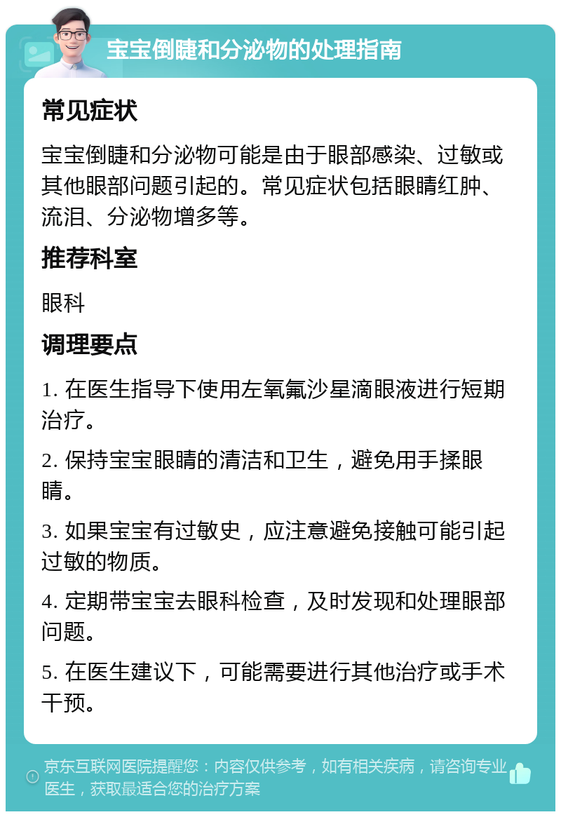 宝宝倒睫和分泌物的处理指南 常见症状 宝宝倒睫和分泌物可能是由于眼部感染、过敏或其他眼部问题引起的。常见症状包括眼睛红肿、流泪、分泌物增多等。 推荐科室 眼科 调理要点 1. 在医生指导下使用左氧氟沙星滴眼液进行短期治疗。 2. 保持宝宝眼睛的清洁和卫生，避免用手揉眼睛。 3. 如果宝宝有过敏史，应注意避免接触可能引起过敏的物质。 4. 定期带宝宝去眼科检查，及时发现和处理眼部问题。 5. 在医生建议下，可能需要进行其他治疗或手术干预。