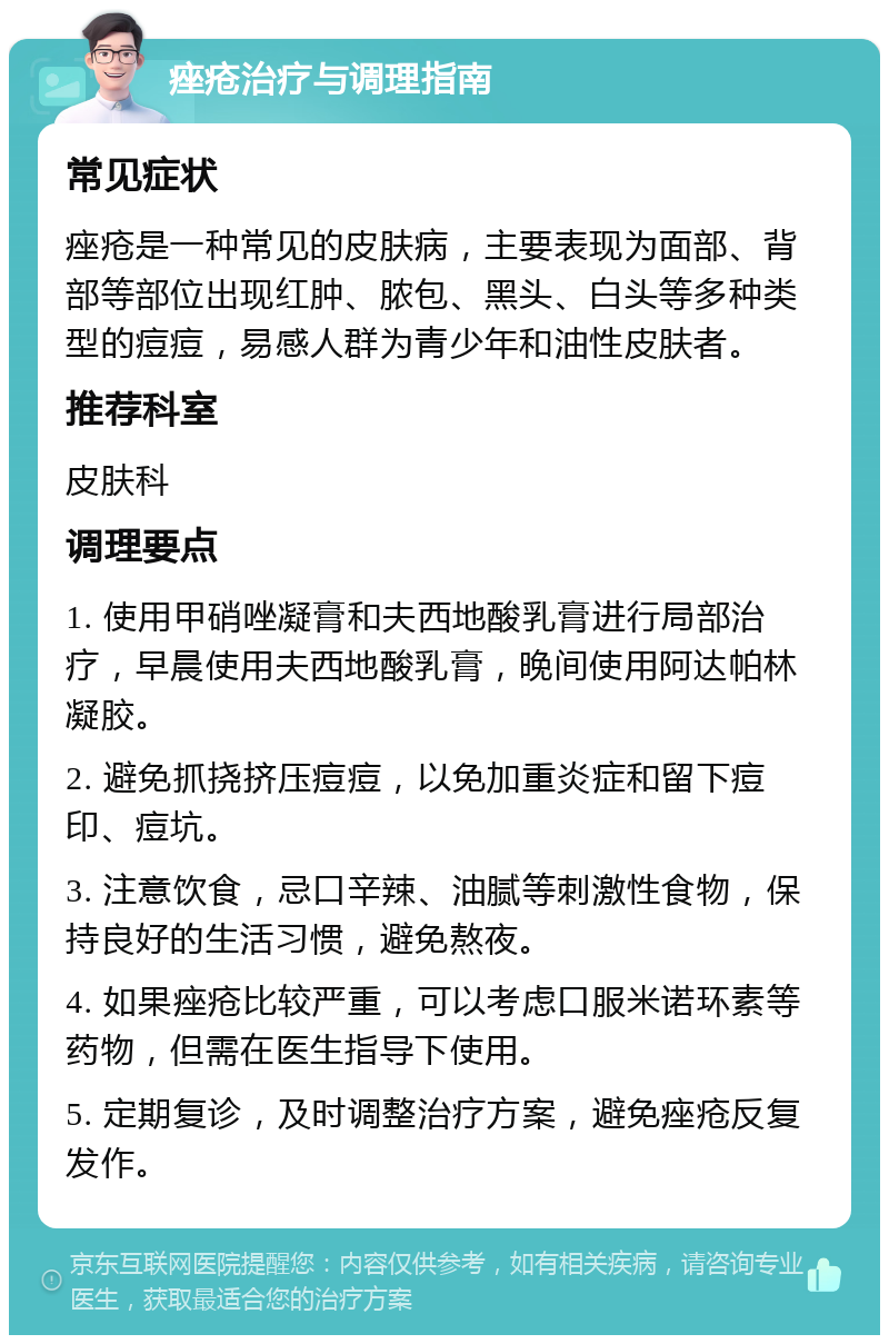 痤疮治疗与调理指南 常见症状 痤疮是一种常见的皮肤病，主要表现为面部、背部等部位出现红肿、脓包、黑头、白头等多种类型的痘痘，易感人群为青少年和油性皮肤者。 推荐科室 皮肤科 调理要点 1. 使用甲硝唑凝膏和夫西地酸乳膏进行局部治疗，早晨使用夫西地酸乳膏，晚间使用阿达帕林凝胶。 2. 避免抓挠挤压痘痘，以免加重炎症和留下痘印、痘坑。 3. 注意饮食，忌口辛辣、油腻等刺激性食物，保持良好的生活习惯，避免熬夜。 4. 如果痤疮比较严重，可以考虑口服米诺环素等药物，但需在医生指导下使用。 5. 定期复诊，及时调整治疗方案，避免痤疮反复发作。