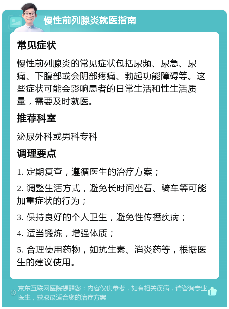 慢性前列腺炎就医指南 常见症状 慢性前列腺炎的常见症状包括尿频、尿急、尿痛、下腹部或会阴部疼痛、勃起功能障碍等。这些症状可能会影响患者的日常生活和性生活质量，需要及时就医。 推荐科室 泌尿外科或男科专科 调理要点 1. 定期复查，遵循医生的治疗方案； 2. 调整生活方式，避免长时间坐着、骑车等可能加重症状的行为； 3. 保持良好的个人卫生，避免性传播疾病； 4. 适当锻炼，增强体质； 5. 合理使用药物，如抗生素、消炎药等，根据医生的建议使用。