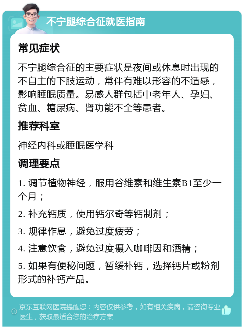 不宁腿综合征就医指南 常见症状 不宁腿综合征的主要症状是夜间或休息时出现的不自主的下肢运动，常伴有难以形容的不适感，影响睡眠质量。易感人群包括中老年人、孕妇、贫血、糖尿病、肾功能不全等患者。 推荐科室 神经内科或睡眠医学科 调理要点 1. 调节植物神经，服用谷维素和维生素B1至少一个月； 2. 补充钙质，使用钙尔奇等钙制剂； 3. 规律作息，避免过度疲劳； 4. 注意饮食，避免过度摄入咖啡因和酒精； 5. 如果有便秘问题，暂缓补钙，选择钙片或粉剂形式的补钙产品。