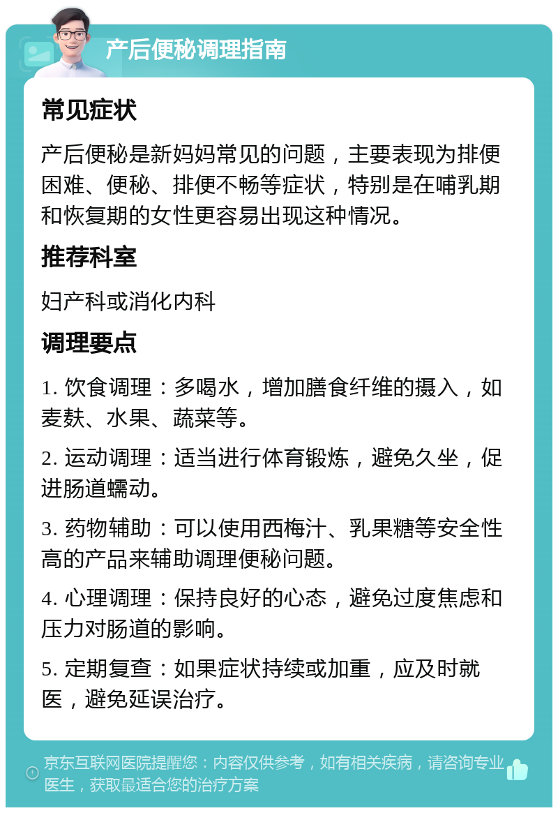 产后便秘调理指南 常见症状 产后便秘是新妈妈常见的问题，主要表现为排便困难、便秘、排便不畅等症状，特别是在哺乳期和恢复期的女性更容易出现这种情况。 推荐科室 妇产科或消化内科 调理要点 1. 饮食调理：多喝水，增加膳食纤维的摄入，如麦麸、水果、蔬菜等。 2. 运动调理：适当进行体育锻炼，避免久坐，促进肠道蠕动。 3. 药物辅助：可以使用西梅汁、乳果糖等安全性高的产品来辅助调理便秘问题。 4. 心理调理：保持良好的心态，避免过度焦虑和压力对肠道的影响。 5. 定期复查：如果症状持续或加重，应及时就医，避免延误治疗。