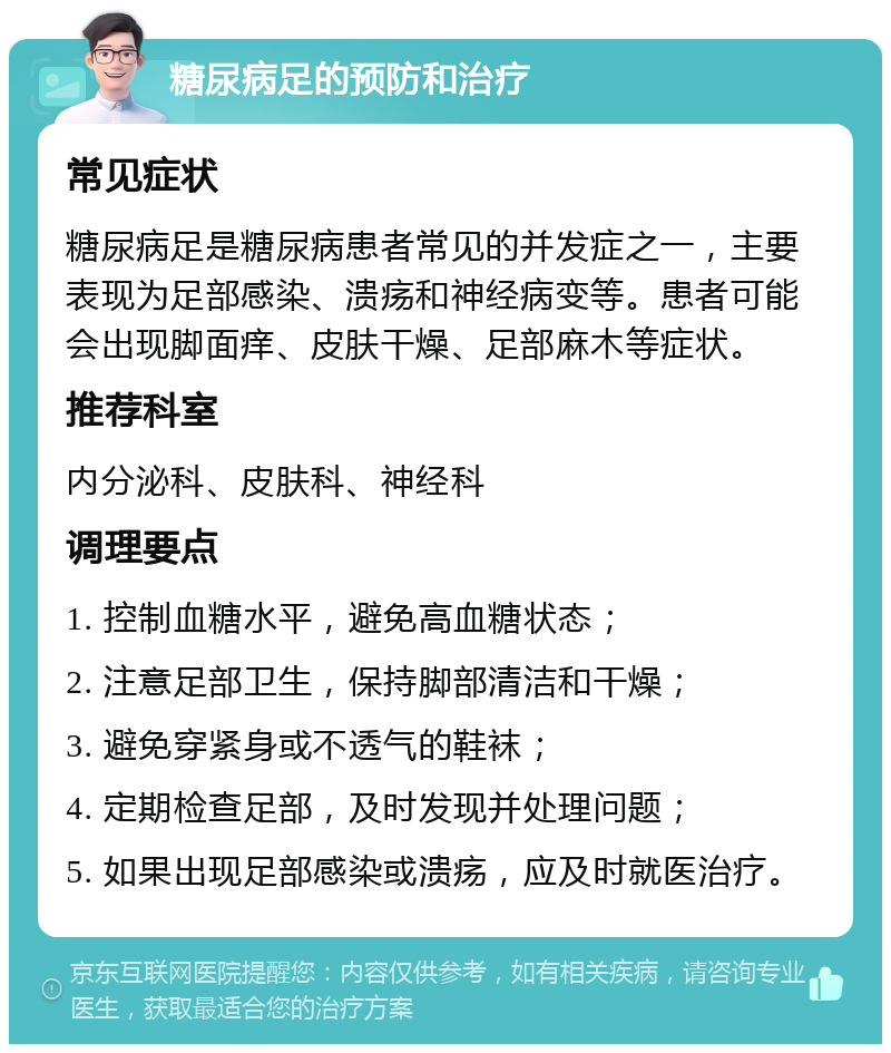 糖尿病足的预防和治疗 常见症状 糖尿病足是糖尿病患者常见的并发症之一，主要表现为足部感染、溃疡和神经病变等。患者可能会出现脚面痒、皮肤干燥、足部麻木等症状。 推荐科室 内分泌科、皮肤科、神经科 调理要点 1. 控制血糖水平，避免高血糖状态； 2. 注意足部卫生，保持脚部清洁和干燥； 3. 避免穿紧身或不透气的鞋袜； 4. 定期检查足部，及时发现并处理问题； 5. 如果出现足部感染或溃疡，应及时就医治疗。