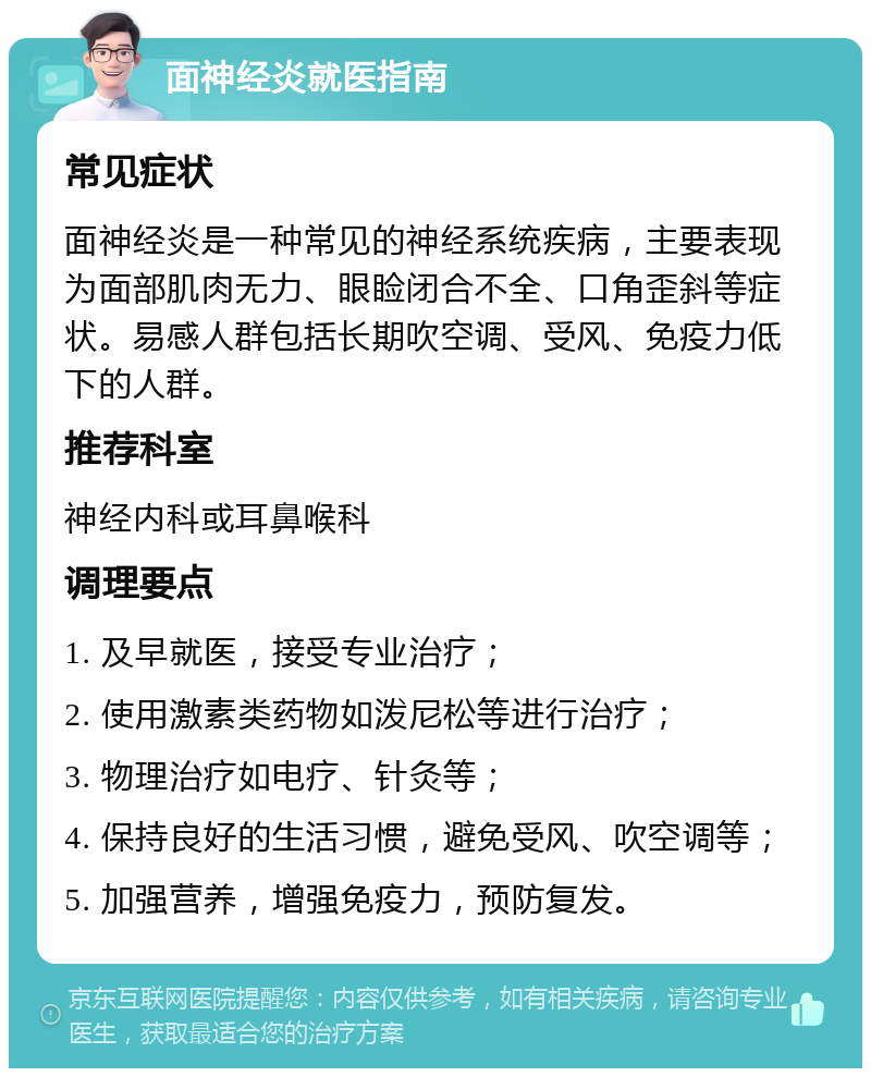 面神经炎就医指南 常见症状 面神经炎是一种常见的神经系统疾病，主要表现为面部肌肉无力、眼睑闭合不全、口角歪斜等症状。易感人群包括长期吹空调、受风、免疫力低下的人群。 推荐科室 神经内科或耳鼻喉科 调理要点 1. 及早就医，接受专业治疗； 2. 使用激素类药物如泼尼松等进行治疗； 3. 物理治疗如电疗、针灸等； 4. 保持良好的生活习惯，避免受风、吹空调等； 5. 加强营养，增强免疫力，预防复发。